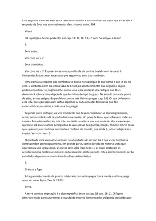 Este segundo ponto de vista tenta relacionar os selos e as trombetas ao supor que estas são a
resposta de Deus aos acontecimentos descritos nos selos. 804.

  Vozes.

  Há repetições destes portentos em cap. 11: 19; 16: 18; cf. com. "o arrojou à terra".

  6.

  Sete anjos.

  Ver com. vers. 2.

  Sete trombetas.

  Ver com. vers. 2. Expuseram-se uma quantidade de pontos de vista com respeito à
interpretação das cenas sucessivas que seguem ao som das trombetas.

  Uma opinião a respeito das trombetas se baseia na suposição de que como o que se diz no
vers. 5 simboliza o fim da intercessão de Cristo, os acontecimentos que seguem a seguir
podem considerar-se, logicamente, como uma representação dos castigos que Deus
derramará sobre a terra depois de que termine o tempo de graça. De acordo com este ponto
de vista, estes castigos são paralelos com as sete últimas pragas (cap. 16). Os que defendem
esta interpretação assinalam certos aspectos de cada uma das trombetas que têm
características parecidas a cada uma das pragas.

  Segundo outro enfoque, as sete trombetas não devem considerar-se cronologicamente,
senão como símbolos da resposta divina às orações do povo de Deus, que sofreu em todas as
épocas. Em outras palavras, esta interpretação considera que as trombetas são a segurança
que Deus dá a seus santos perseguidos de que apesar das guerras, pragas, fomes e morte pelas
quais passem, ele continua exercendo o controle do mundo; que ainda é, juiz e castigará aos
impíos. Ver com. vers. 5.

  O ponto de vista ao qual se inclinam os adventistas do sétimo dia é que estas trombetas
correspondem cronologicamente, em grande parte, com o período de história cristã que
abarcam as sete igrejas (cap. 2; 3) e os sete selos (cap. 6; 8: 1), os quais destacam os
acontecimentos políticos e militares sobressalentes deste período. Estes acontecimentos serão
estudados depois nos comentários das diversas trombetas.

  7.

  Granizo e fogo.

  Esta grande tormenta de granizo misturado com relâmpagos traz à mente a sétima praga
que caiu sobre Egito (Exo. 9: 22-25).

  Terra.

  A terra com sua vegetação é o alvo específico deste castigo (cf. cap. 16: 2). O flagelo
descreve muito particularmente a invasão do Império Romano pelos visigodos presididos por
 