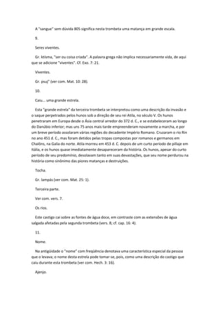 A "sangue" sem dúvida 805 significa nesta trombeta uma matança em grande escala.

  9.

  Seres viventes.

  Gr. ktísma, "ser ou coisa criada". A palavra grega não implica necessariamente vida, de aqui
que se adicione "viventes". Cf. Exo. 7: 21.

  Viventes.

  Gr. psuj" (ver com. Mat. 10: 28).

  10.

  Caiu... uma grande estrela.

   Esta "grande estrela" da terceira trombeta se interpretou como uma descrição da invasão e
o saque perpetrados pelos hunos sob a direção de seu rei Atila, no século V. Os hunos
penetraram em Europa desde o Ásia central arredor do 372 d. C., e se estabeleceram ao longo
do Danúbio inferior; mas uns 75 anos mais tarde empreenderam novamente a marcha, e por
um breve período assolaram várias regiões do decadente Império Romano. Cruzaram o rio Rin
no ano 451 d. C., mas foram detidos pelas tropas compostas por romanos e germanos em
Chalôns, na Galia do norte. Atila morreu em 453 d. C. depois de um curto período de pillaje em
Itália, e os hunos quase imediatamente desapareceram da história. Os hunos, apesar do curto
período de seu predomínio, desolavam tanto em suas devastações, que seu nome perdurou na
história como sinônimo das piores matanças e destruições.

  Tocha.

  Gr. lampás (ver com. Mat. 25: 1).

  Terceira parte.

  Ver com. vers. 7.

  Os rios.

  Este castigo cai sobre as fontes de água doce, em contraste com as extensões de água
salgada afetadas pela segunda trombeta (vers. 8; cf. cap. 16: 4).

  11.

  Nome.

  Na antigüidade o "nome" com freqüência denotava uma característica especial da pessoa
que o levava; o nome desta estrela pode tomar-se, pois, como uma descrição do castigo que
caiu durante esta trombeta (ver com. Hech. 3: 16).

  Ajenjo.
 