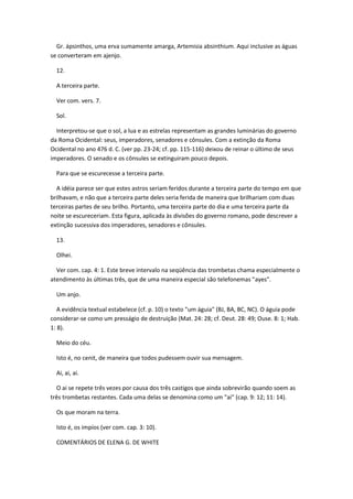 Gr. ápsinthos, uma erva sumamente amarga, Artemisia absinthium. Aqui inclusive as águas
se converteram em ajenjo.

  12.

  A terceira parte.

  Ver com. vers. 7.

  Sol.

  Interpretou-se que o sol, a lua e as estrelas representam as grandes luminárias do governo
da Roma Ocidental: seus, imperadores, senadores e cônsules. Com a extinção da Roma
Ocidental no ano 476 d. C. (ver pp. 23-24; cf. pp. 115-116) deixou de reinar o último de seus
imperadores. O senado e os cônsules se extinguiram pouco depois.

  Para que se escurecesse a terceira parte.

  A idéia parece ser que estes astros seriam feridos durante a terceira parte do tempo em que
brilhavam, e não que a terceira parte deles seria ferida de maneira que brilhariam com duas
terceiras partes de seu brilho. Portanto, uma terceira parte do dia e uma terceira parte da
noite se escureceriam. Esta figura, aplicada às divisões do governo romano, pode descrever a
extinção sucessiva dos imperadores, senadores e cônsules.

  13.

  Olhei.

  Ver com. cap. 4: 1. Este breve intervalo na seqüência das trombetas chama especialmente o
atendimento às últimas três, que de uma maneira especial são telefonemas "ayes".

  Um anjo.

   A evidência textual estabelece (cf. p. 10) o texto "um águia" (BJ, BA, BC, NC). O águia pode
considerar-se como um presságio de destruição (Mat. 24: 28; cf. Deut. 28: 49; Ouse. 8: 1; Hab.
1: 8).

  Meio do céu.

  Isto é, no cenit, de maneira que todos pudessem ouvir sua mensagem.

  Ai, ai, ai.

  O ai se repete três vezes por causa dos três castigos que ainda sobrevirão quando soem as
três trombetas restantes. Cada uma delas se denomina como um "ai" (cap. 9: 12; 11: 14).

  Os que moram na terra.

  Isto é, os impíos (ver com. cap. 3: 10).

  COMENTÁRIOS DE ELENA G. DE WHITE
 