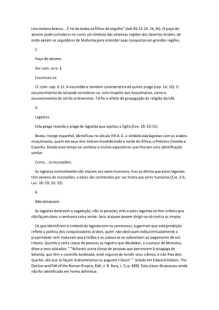 tina melena branca... É rei de todos os filhos do orgulho" (Job 41:23-24, 26, BJ). O poço do
abismo pode considerar-se como um símbolo das extensas regiões dos desertos árabes, de
onde saíram os seguidores de Mahoma para estender suas conquistas em grandes regiões.

  2.

  Poço do abismo.

  Ver com. vers. 1.

  Escureceu-se.

  Cf. com. cap. 6:12. A escuridão é também característica da quinta praga (cap. 16: 10). O
oscurecimiento do sol pode considerar-se, com respeito aos muçulmanos, como o
oscurecimiento do sol do cristianismo. Tal foi o efeito da propagação da religião do Islã.

  3.

  Lagostas.

  Esta praga recorda a praga de lagostas que açoitou a Egito (Exo. 10: 13-15).

  Beato, monge espanhol, identificou no século VIII d. C. o símbolo das lagostas com os árabes
muçulmanos, quem em seus dias tinham invadido todo o norte do África, o Próximo Oriente e
Espanha. Desde esse tempo se conhece a muitos expositores que fizeram uma identificação
similar

  Como... os escorpiões.

  As lagostas normalmente não atacam aos seres humanos; mas se afirma que estas lagostas
têm veneno de escorpiões, e estes são conhecidos por ser hostis aos seres humanos (Eze. 2:6;
Luc. 10: 19; 11: 12).

  4.

  Não danassem.

  As lagostas destroem a vegetação, não às pessoas; mas a estas lagostas se lhes ordena que
não façam dano a nenhuma coisa verde. Seus ataques devem dirigir-se só contra os impíos.

   Os que identificam o símbolo da lagosta com os sarracenos, sugeriram que esta proibição
reflete a política dos conquistadores árabes, quem não destruíam indiscriminadamente a
propriedade nem matavam aos cristãos e os judeus se se submetiam ao pagamento de um
tributo. Quanto a certa classe de pessoas se registra que Abubeker, o sucessor de Mahoma,
disse a seus soldados: " "Achareis outra classe de pessoas que pertencem à sinagoga de
Satanás, que têm a coronilla barbeada; estai seguros de hendir seus crânios, e não lhes deis
quartel, até que se façam mahometanos ou paguem tributo" " (citado em Edward Gibbon, The
Decline and Fall of the Roman Empire, Edit. J. B. Bury, t. 5, p. 416). Esta classe de pessoas ainda
não foi identificada em forma definitiva.
 