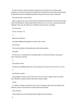 Se esta restrição se aplica aos árabes muçulmanos como parte de sua conduta, pode
considerar-se como que representa sua política de não exterminar aos vencidos. Este proceder
foi adotado para que os subyugados apoiassem aos guerreiros que saíam a conquistar.

  Que não tivessem o selo de Deus.

   Alguns sugeriram que como a observância do sábado será finalmente o sinal externo da obra
interior de sellamiento realizada pelo Espírito Santo (ver com. Eze. 9:4), os atacados aqui pelas
"lagostas" são os que não observam o verdadeiro dia de repouso, no sábado.

  Em suas testas.

  Cf. Eze. 9:4, Apoc. 7:3.

  5.

  Não que os matassem.

  O castigo infligido pelas lagostas é a tortura, não a morte;

  Cinco meses.

  Trata-se este período na Nota Adicional ao final deste capítulo.

  Escorpião.

  Ver com. vers. 3. A picada de um escorpião pode ser sumamente dolorosa, mas poucas
vezes é fatal para o homem.

  6.

  Procurarão a morte.

  Compare-se este 808 proceder com o que se descreve no cap. 6:16. Cf. Job 3:21; 1 Jer. 8:3.

  7.

  Semelhante a cavalos.

 Esta passagem recorda a outro similar do AT. Ver com. Joel 2:4. Alguns vêem nos cavalos
uma referência à cavalaria, peculiar das forças militares árabes.

  Coroas.

  Gr. stéfanos, símbolo de vitória (ver com. cap. 2: 10). Alguns vêem aqui uma referência ao
turbante, que por muito tempo foi o tocado nacional dos árabes.

  Caras humanas.

  Talvez indique que os instrumentos deste castigo são seres humanos.

  8.
 