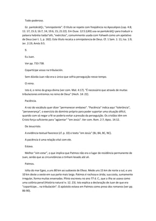 Todo-poderoso.

  Gr. pantokrátÇr, "omnipotente". O título se repete com freqüência no Apocalipsis (cap. 4:8;
11: 17; 15:3; 16:7, 14; 19:6, 15; 21:22). Em Ouse. 12:5 (LXX) usa-se pantokrátÇr para traduzir a
palavra hebréia tseba"oth, "exércitos", comummente usada com Yahweh como um apelativo
de Deus (ver t. 1, p. 182). Este título recalca a omnipotencia de Deus. Cf. 1 Sam. 1: 11; Isa. 1:9;
Jer. 2:19; Amós 9:5.

  9.

  Eu Juan.

  Ver pp. 733-738.

  Copartícipe vosso na tribulación.

  Sem dúvida Juan não era o único que sofria perseguição nesse tempo.

  O reino.

   Isto é, o reino da graça divina (ver com. Mat. 4:17). "É necessário que através de muitas
tribulaciones entremos no reino de Deus" (Hech. 14: 22).

  Paciência.

  A raiz do vocábulo quer dizer "permanecer embaixo". "Paciência" indica aqui "tolerância",
"perseverança", o exercício do domínio próprio para poder suportar uma situação difícil,
quando com só negar a fé se poderia evitar a pressão da perseguição. Os cristãos têm em
Cristo força suficiente para "agüentar" "em Jesús". Ver com. Rom. 2:7; Apoc. 14:12.

  De Jesucristo.

  A evidência textual favorece (cf. p. 10) o texto "em Jesús" (BJ, BA, BC, NC).

  A paciência é uma relação vital com ele.

  Estava.

  Melhor "vim estar", o que implica que Patmos não era o lugar de residência permanente de
Juan, senão que as circunstâncias o tinham levado até ali.

  Patmos.

   Islita do mar Egeo, a uns 80 km ao sudoeste de Efeso. Mede uns 15 km de norte a sul, e uns
10 km deste a oeste em sua parte mais larga. Patmos é rochosa e árida; sua costa, sumamente
irregular, forma muitas ensenadas. Plinio escreveu no ano 77 d. C., que a ilha se usava como
uma colônia penal (História natural iv. 12. 23). Isto explica a declaração de Juan de que era
"copartícipe... na tribulación". O apóstolo estava em Patmos como preso dos romanos (ver pp.
86-90).
 