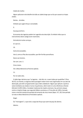 Cabelo de mulher.

  Alguns aplicaram este detalhe da visão ao cabelo longo que se diz que usavam as tropas
árabes.

  Dentes... de leões.

  Símbolo que sugere força e voracidade.

  9.

  Couraças de ferro.

  As escamas das lagostas podem ter sugerido esta descrição. O símbolo indica que os
instrumentos deste castigo eram invencíveis.

  Estrondo de muitas carroças.

  Cf. Joel 2:5.

  10.

  Como de escorpiões.

  Isto é, como as filas dos escorpiões, que têm ferrões ponzoñosos.

  Danar aos homens.

  Ver com. vers. 5.

  Cinco meses.

  Ver a Nota Adicional ao final do capítulo.

  11.

  Por rei sobre eles.

  O sábio Agur declarou que "as lagostas... não têm rei, e saem todas por quadrilhas" (Prov.
30:27); no entanto, as lagostas desta passagem estão muito mais organizadas em sua obra de
destruição, pois têm um governante cujas ordens obedecem. Alguns que aplicam a quinta e
sexta trombetas aos árabes e turcos muçulmanos, vêem neste rei uma referência a Osmán
(Otmán) I (1299-1326), o fundador tradicional do império otomano. Seu primeiro ataque
contra o Império Grego, que segundo Gibbon aconteceu o 27 de julho de 1299, é tomado
como o sinal do começo do período de tormento de cinco meses (Apoc. 9:7, 10). Este período
se trata na Nota Adicional ao final deste capítulo.

  Ángel.

  Ou "mensageiro", o que está a cargo das forças que saem do poço do abismo.

  Abismo.
 