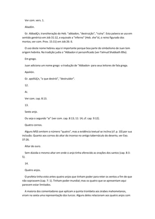 Ver com. vers. 1.

  Abadón.

  Gr. AbbadÇn, transliteração do Heb. "abbadon, "destruição", "ruína". Esta palavra se usa em
sentido genérico em Job 31:12, e equivale a "inferno" (Heb. she"ol, o reino figurado dos
mortos; ver com. Prov. 15:11) em Job 26: 6.

  O uso deste nome hebreu aqui é importante porque boa parte do simbolismo de Juan tem
origem hebréia. Na tradição judia o "Abbadon é personificado (ver Talmud Shabbath 89a).

  Em grego.

  Juan adiciona um nome grego -a tradução de "Abbadon- para seus leitores de fala grega.

  Apolión.

  Gr. apollúÇn, "o que destrói", "destruidor".

  12.

  Ai.

  Ver com. cap. 8:13.

  13.

  Sexto anjo.

  Ou seja o segundo "ai" (ver com. cap. 8:13; 11: 14; cf. cap. 9:12).

  Quatro cornos.

  Alguns MSS omitem o número "quatro", mas a evidência textual se inclina (cf. p. 10) por sua
inclusão. Quanto aos cornos do altar do incenso no antigo tabernáculo do deserto, ver Exo.
37:26.

  Altar de ouro.

  Sem dúvida o mesmo altar em onde o anjo tinha oferecido as orações dos santos (cap. 8:3-
5).

  14.

  Quatro anjos.

  O profeta tinha visto antes quatro anjos que tinham poder para reter os ventos a fim de que
não soprassem (cap. 7: 1). Tinham poder mundial; mas os quatro que se apresentam aqui
parecem estar limitados.

   A maioria dos comentadores que aplicam a quinta trombeta aos árabes mahometanos,
viram na sexta uma representação dos turcos. Alguns deles relacionam aos quatro anjos com
 