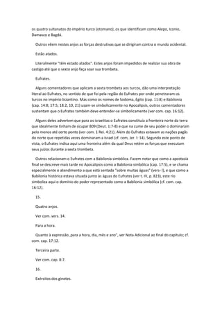 os quatro sultanatos do império turco (otomano), os que identificam como Alepo, Iconio,
Damasco e Bagdá.

  Outros vêem nestes anjos as forças destrutivas que se dirigiram contra o mundo ocidental.

  Estão atados.

  Literalmente "têm estado atados". Estes anjos foram impedidos de realizar sua obra de
castigo até que o sexto anjo faça soar sua trombeta.

  Eufrates.

   Alguns comentadores que aplicam a sexta trombeta aos turcos, dão uma interpretação
literal ao Eufrates, no sentido de que foi pela região do Eufrates por onde penetraram os
turcos no império bizantino. Mas como os nomes de Sodoma, Egito (cap. 11:8) e Babilonia
(cap. 14:8; 17:5; 18:2, 10, 21) usam-se simbolicamente no Apocalipsis, outros comentadores
sustentam que o Eufrates também deve entender-se simbolicamente (ver com. cap. 16:12).

   Alguns deles advertem que para os israelitas o Eufrates constituía a fronteira norte da terra
que idealmente tinham de ocupar 809 (Deut. 1:7-8) e que na cume de seu poder o dominaram
pelo menos até certo ponto (ver com. 1 Rei. 4:21). Além do Eufrates estavam as nações pagãs
do norte que repetidas vezes dominaram a Israel (cf. com, Jer. l: 14). Segundo este ponto de
vista, o Eufrates indica aqui uma fronteira além da qual Deus retém as forças que executam
seus juízos durante a sexta trombeta.

   Outros relacionam o Eufrates com a Babilonia simbólica. Fazem notar que como a apostasía
final se descreve mais tarde no Apocalipsis como a Babilonia simbólica (cap. 17:5), e se chama
especialmente o atendimento a que está sentada "sobre muitas águas" (vers- l), e que como a
Babilonia histórica estava situada junto às águas do Eufrates (ver t. IV, p. 823), este rio
simboliza aqui o domínio do poder representado como a Babilonia simbólica (cf. com. cap.
16:12).

  15.

  Quatro anjos.

  Ver com. vers. 14.

  Para a hora.

  Quanto à expressão ,para a hora, dia, mês e ano", ver Nota Adicional ao final do capítulo; cf.
com. cap. 17:12.

  Terceira parte.

  Ver com. cap. 8:7.

  16.

  Exércitos dos ginetes.
 