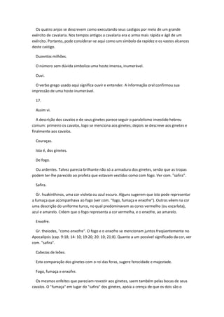 Os quatro anjos se descrevem como executando seus castigos por meio de um grande
exército de cavalaria. Nos tempos antigos a cavalaria era o arma mais rápida e ágil de um
exército. Portanto, pode considerar-se aqui como um símbolo da rapidez e os vastos alcances
deste castigo.

  Duzentos milhões.

  O número sem dúvida simboliza uma hoste imensa, inumerável.

  Ouvi.

  O verbo grego usado aqui significa ouvir e entender. A informação oral confirmou sua
impressão de uma hoste inumerável.

  17.

  Assim vi.

   A descrição dos cavalos e de seus ginetes parece seguir o paralelismo investido hebreu
comum: primeiro os cavalos, logo se menciona aos ginetes; depois se descreve aos ginetes e
finalmente aos cavalos.

  Couraças.

  Isto é, dos ginetes.

  De fogo.

  Ou ardentes. Talvez parecia brilhante não só a armadura dos ginetes, senão que as tropas
podem ter-lhe parecido ao profeta que estavam vestidas como com fogo. Ver com. "safira".

  Safira.

   Gr. huakínthinos, uma cor violeta ou azul escuro. Alguns sugerem que isto pode representar
a fumaça que acompanhava ao fogo (ver com. "fogo, fumaça e enxofre"). Outros vêem na cor
uma descrição do uniforme turco, no qual predominavam as cores vermelho (ou escarlata),
azul e amarelo. Crêem que o fogo representa a cor vermelha, e o enxofre, ao amarelo.

  Enxofre.

  Gr. theiodes, "como enxofre". O fogo e o enxofre se mencionam juntos freqüentemente no
Apocalipsis (cap. 9:18; 14: 10; 19:20; 20: 10; 21:8). Quanto a um possível significado da cor, ver
com. "safira".

  Cabezas de leões.

  Esta comparação dos ginetes com o rei das feras, sugere ferocidade e majestade.

  Fogo, fumaça e enxofre.

  Os mesmos enfeites que pareciam revestir aos ginetes, saem também pelas bocas de seus
cavalos. O "fumaça" em lugar do "safira" dos ginetes, apóia a crença de que os dois são o
 
