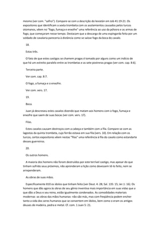 mesmo (ver com. "safira"). Compare-se com a descrição do leviatán em Job 41:19-21. Os
expositores que identificam a sexta trombeta com os asolamientos causados pelos turcos
otomanos, vêem no "fogo, fumaça e enxofre" uma referência ao uso da pólvora e as armas de
fogo, que começaram nesse tempo. Destacam que a descarga de uma espingarda feita por um
soldado de cavalaria pareceria à distância como se saísse fogo da boca do cavalo.

  18.

  Estas três.

  O fato de que estes castigos se chamem pragas é tomado por alguns como um indício de
que há um estreito paralelo entre as trombetas e as sete postreras pragas (ver com. cap. 8:6).

  Terceira parte.

  Ver com. cap. 8:7.

  O fogo, a fumaça e o enxofre.

  Ver com. vers. 17.

  19.

  Boca.

  Juan já descreveu estes cavalos dizendo que matam aos homens com o fogo, fumaça e
enxofre que saem de suas bocas (ver com. vers. 17).

  Filas.

  Estes cavalos causam destroços com a cabeça e também com a fila. Compare-se com as
lagostas da quinta trombeta, cujo ferrão estava em sua fila (vers. 10). Em relação com os
turcos, certos expositores vêem nestas "filas" uma referência à fila do cavalo como estandarte
desses guerreiros.

  20.

  Os outros homens.

   A maioria dos homens não foram destruídos por este terrível castigo, mas apesar do que
tinham sofrido seus próximos, não aprenderam a lição como devessem tê-lo feito, nem se
arrependeram.

  As obras de suas mãos.

  Especificamente 810 os ídolos que tinham feito (ver Deut. 4: 28; Sal. 135: 15; Jer.1: 16). Os
homens que dão agora às obras de seu gênio inventiva mais importância em suas vidas que a
que dão a Deus e seu reino, estão igualmente condenados. As comodidades materiais
modernas -as obras das mãos humanas- não são más, mas com freqüência podem encher
tanto a vida dos seres humanos que se convertem em ídolos, bem como o eram os antigos
deuses de madeira, pedra e metal. Cf. com. 1 Juan 5: 21.
 