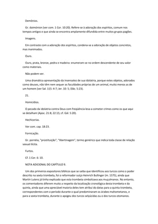 Demônios.

  Gr. daimónion (ver com. 1 Cor. 10:20). Refere-se à adoração dos espíritos, comum nos
tempos antigos e que ainda se encontra amplamente difundida entre muitos grupos pagões.

  Imagens.

 Em contraste com a adoração dos espíritos, condena-se a adoração de objetos concretos,
mas inanimados.

  Ouro.

  Ouro, prata, bronze, pedra e madeira: enumeram-se no ordem descendente de seu valor
como materiais.

  Não podem ver.

  Uma dramática apresentação da insensatez de sua idolatria, porque estes objetos, adorados
como deuses, não têm nem sequer as faculdades próprias de um animal, muito menos as de
um homem (ver Sal. 115: 4-7; Jer. 10: 5; Dão. 5:23).

  21.

  Homicídios.

  O pecado da idolatria contra Deus com freqüência leva a cometer crimes como os que aqui
se detalham (Apoc. 21:8; 22:15; cf. Gál. 5:20).

  Hechicerías.

  Ver com. cap. 18:23.

  Fornicação.

  Gr. pornéia, "prostituição", "libertinagem", termo genérico que indica toda classe de relação
sexual ilícita.

  Furtos.

  Cf. 1 Cor. 6: 10.

  NOTA ADICIONAL DO CAPÍTULO 9.

  Um dos primeiros expositores bíblicos que se saiba que identificou aos turcos como o poder
descrito na sexta trombeta, foi o reformador suíço Heinrich Bullinger (m. 1575), ainda que
Martín Lutero já tinha explicado que esta trombeta simbolizava aos muçulmanos. No entanto,
os comentadores diferem muito a respeito da localização cronológica desta trombeta e da
quinta, ainda que uma apreciável maioria deles tem atribui do datas para a quinta trombeta,
correspondentes com o período durante o qual predominaram os árabes mahometanos, e
para a sexta trombeta, durante o apogeu dos turcos selyúcidas ou o dos turcos otomanos.
 