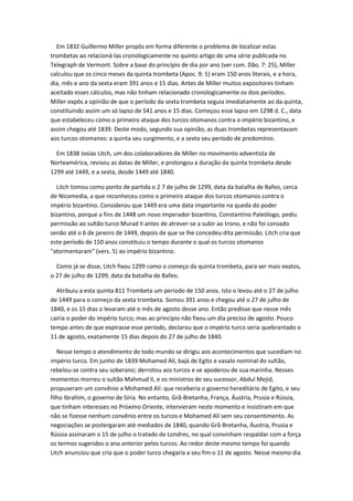 Em 1832 Guillermo Miller propôs em forma diferente o problema de localizar estas
trombetas ao relacioná-las cronologicamente no quinto artigo de uma série publicada no
Telegraph de Vermont. Sobre a base do princípio de dia por ano (ver com. Dão. 7: 25), Miller
calculou que os cinco meses da quinta trombeta (Apoc. 9: 5) eram 150 anos literais, e a hora,
dia, mês e ano da sexta eram 391 anos e 15 dias. Antes de Miller muitos expositores tinham
aceitado esses cálculos, mas não tinham relacionado cronologicamente os dois períodos.
Miller expôs a opinião de que o período da sexta trombeta seguia imediatamente ao da quinta,
constituindo assim um só lapso de 541 anos e 15 dias. Começou esse lapso em 1298 d. C., data
que estabeleceu como o primeiro ataque dos turcos otomanos contra o império bizantino, e
assim chegou até 1839. Deste modo, segundo sua opinião, as duas trombetas representavam
aos turcos otomanos: a quinta seu surgimento, e a sexta seu período de predomínio.

  Em 1838 Josías Litch, um dos colaboradores de Miller no movimento adventista de
Norteamérica, revisou as datas de Miller, e prolongou a duração da quinta trombeta desde
1299 até 1449, e a sexta, desde 1449 até 1840.

  Litch tomou como ponto de partida o 2 7 de julho de 1299, data da batalha de Bafeo, cerca
de Nicomedia, a que reconheceu como o primeiro ataque dos turcos otomanos contra o
império bizantino. Considerou que 1449 era uma data importante na queda do poder
bizantino, porque a fins de 1448 um novo imperador bizantino, Constantino Paleólogo, pediu
permissão ao sultão turco Murad II antes de atrever-se a subir ao trono, e não foi coroado
senão até o 6 de janeiro de 1449, depois de que se lhe concedeu dita permissão. Litch cria que
este período de 150 anos constituiu o tempo durante o qual os turcos otomanos
"atormentaram" (vers. 5) ao império bizantino.

  Como já se disse, Litch fixou 1299 como o começo da quinta trombeta, para ser mais exatos,
o 27 de julho de 1299, data da batalha de Bafeo.

  Atribuiu a esta quinta 811 Trombeta um período de 150 anos. Isto o levou até o 27 de julho
de 1449 para o começo da sexta trombeta. Somou 391 anos e chegou até o 27 de julho de
1840, e os 15 dias o levaram até o mês de agosto desse ano. Então predisse que nesse mês
cairia o poder do império turco; mas ao princípio não fixou um dia preciso de agosto. Pouco
tempo antes de que expirasse esse período, declarou que o império turco seria quebrantado o
11 de agosto, exatamente 15 dias depois do 27 de julho de 1840.

   Nesse tempo o atendimento de todo mundo se dirigiu aos acontecimentos que sucediam no
império turco. Em junho de 1839 Mohamed Alí, bajá de Egito e vasalo nominal do sultão,
rebelou-se contra seu soberano; derrotou aos turcos e se apoderou de sua marinha. Nesses
momentos morreu o sultão Mahmud II, e os ministros de seu sucessor, Abdul Mejid,
propuseram um convênio a Mohamed Alí: que receberia o governo hereditário de Egito, e seu
filho Ibrahim, o governo de Síria. No entanto, Grã-Bretanha, França, Áustria, Prusia e Rússia,
que tinham interesses no Próximo Oriente, intervieram neste momento e insistiram em que
não se fizesse nenhum convênio entre os turcos e Mohamed Alí sem seu consentimento. As
negociações se postergaram até mediados de 1840, quando Grã-Bretanha, Áustria, Prusia e
Rússia assinaram o 15 de julho o tratado de Londres, no qual convinham respaldar com a força
os termos sugeridos o ano anterior pelos turcos. Ao redor deste mesmo tempo foi quando
Litch anunciou que cria que o poder turco chegaria a seu fim o 11 de agosto. Nesse mesmo dia
 