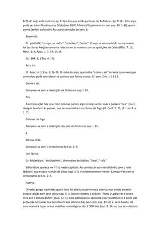 8:2), do anjo ante o altar (cap. 8:3) e dos que estão junto ao rio Eufrates (cap. 9:14). Este anjo
pode ser identificado como Cristo (ver EGW, Material Suplementar com. cap. 10: 1-1l), quem
como Senhor da história faz a proclamação do vers. 6.

  Envolvido.

  Gr. peribállÇ, "arrojar ao redor", "envolver", "vestir". O anjo se vê envolvido numa nuvem.
As Escrituras freqüentemente relacionam às nuvens com as aparições de Cristo (Dão. 7: 13;
Hech. 1: 9; Apoc. 1: 7; 14: 14; cf.

  Sal. 104: 3; 1 Tes. 4: 17).

  Arco iris.

  Cf. Apoc. 4: 3; Eze. 1: 26-28. O rosto do anjo, que brilha "como o sol" através da nuvem que
o envolve, pode considerar-se como o que forma o arco. Cf. com. Gén. l: 12-13.

  Como o sol.

  Compare-se com a descrição de Cristo em cap. l: 16.

  Pés.

   A comparação dos pés como colunas parece algo incongruente, mas a palavra "pés" (póus)
designa também às pernas, que se assemelham a colunas de fogo (cf. Cant. 5: 15; cf. com. Eze.
1: 7).

  Colunas de fogo.

  Compare-se com a descrição dos pés de Cristo em cap. l: 15.

  2.

  Em sua mão.

  Compare-se com o simbolismo de Eze. 2: 9.

  Um librito.

  Gr. biblarídion, "enroladinho", diminutivo de biblíon, "livro", "rolo".

  Biblarídion aparece no NT só neste capítulo. Ao contrastar este enroladinho com o rolo
(biblíon) que estava na mão de Deus (cap. 5: l), é evidentemente menor. Compare-se com o
simbolismo de Eze. 2: 9.

  Aberto.

   O verbo grego manifesta que o livro foi aberto e permanece aberto; mas o rolo anterior
estava selado com sete selos (cap. 5: l). Daniel recebeu a ordem: "fecha as palavras e sela o
livro até o tempo do fim" (cap. 12: 4). Esta admoição se aplica 813 particularmente à parte das
profecias de Daniel que se referem aos últimos dias (ver com. cap. 12: 4), e, sem dúvida, de
uma maneira especial aos detalhes cronológicos dos 2.300 dias (cap. 8: 14) no que se relaciona
 