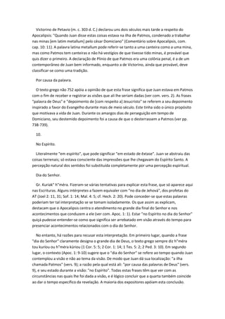 Victorino de Petavio (m. c. 303 d. C.) declarou uns dois séculos mais tarde a respeito do
Apocalipsis: "Quando Juan disse estas coisas estava na ilha de Patmos, condenado a trabalhar
nas minas [em latim metallum] pelo césar Domiciano" (Comentário sobre Apocalipsis, com.
cap. 10: 11). A palavra latina metallum pode referir-se tanto a uma canteira como a uma mina,
mas como Patmos tem canteiras e não há vestígios de que tivesse tido minas, é provável que
quis dizer o primeiro. A declaração de Plinio de que Patmos era uma colônia penal, é a de um
contemporâneo de Juan bem informado, enquanto a de Victorino, ainda que provável, deve
classificar-se como uma tradição.

  Por causa da palavra.

  O texto grego não 752 apóia a opinião de que esta frase significa que Juan estava em Patmos
com o fim de receber e registrar as visões que ali lhe seriam dadas (ver com. vers. 2). As frases
"palavra de Deus" e "depoimento de [com respeito a] Jesucristo" se referem a seu depoimento
inspirado a favor do Evangelho durante mais de meio século. Este tinha sido o único propósito
que motivava a vida de Juan. Durante os amargos dias de perseguição em tempo de
Domiciano, seu destemido depoimento foi a causa de que o desterrassem a Patmos (ver pp.
738-739).

  10.

  No Espírito.

  Literalmente "em espírito", que pode significar "em estado de êxtase". Juan se abstraiu das
coisas terrenais; só estava consciente das impressões que lhe chegavam do Espírito Santo. A
percepção natural dos sentidos foi substituída completamente por uma percepção espiritual.

  Dia do Senhor.

  Gr. Kuriak" h"méra. Fizeram-se várias tentativas para explicar esta frase, que só aparece aqui
nas Escrituras. Alguns intérpretes a fazem equivaler com "no dia de Jehová", dos profetas do
AT (Joel 2: 11, 31; Sof. 1: 14; Mal. 4: 5; cf. Hech. 2: 20). Pode conceder-se que estas palavras
poderiam ter tal interpretação se se tomam isoladamente. Os que assim as explicam,
destacam que o Apocalipsis centra o atendimento no grande dia final do Senhor e nos
acontecimentos que conduzem a ele (ver com. Apoc. 1: 1). Estar "no Espírito no dia do Senhor"
quiçá pudesse entender-se como que significa ser arrebatado em visão através do tempo para
presenciar acontecimentos relacionados com o dia do Senhor.

   No entanto, há razões para recusar esta interpretação. Em primeiro lugar, quando a frase
"dia do Senhor" claramente designa o grande dia de Deus, o texto grego sempre diz h"méra
tou kuríou ou h"méra kúriou (1 Cor. 5: 5; 2 Cor. 1: 14; 1 Tes. 5: 2; 2 Ped. 3: 10). Em segundo
lugar, o contexto (Apoc. 1: 9-10) sugere que o "dia do Senhor" se refere ao tempo quando Juan
contemplou a visão e não ao tema da visão. De modo que Juan dá sua localização: "a ilha
chamada Patmos" (vers. 9); a razão pela qual está ali: "por causa das palavras de Deus" (vers.
9), e seu estado durante a visão: "no Espírito". Todas estas frases têm que ver com as
circunstâncias nas quais lhe foi dada a visão, e é lógico concluir que a quarta também coincide
ao dar o tempo específico da revelação. A maioria dos expositores apóiam esta conclusão.
 