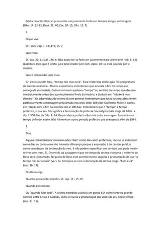 Gesto característico ao pronunciar um juramento tanto em tempos antigos como agora
(Gén. 14: 22-23; Deut. 32: 40; Eze. 20: 15; Dão. 12: 7).

  6.

  O que vive.

  Cf". com. cap. 1: 18; 4: 9; 15: 7.

  Que criou.

 Cf. Exo. 20: 11; Sal. 146: 6. Não podia ter-se feito um juramento mais solene (ver Heb. 6: 13).
Quando o anjo, que é Cristo, jura pelo Criador (ver com. Apoc. 10: 1), está jurando por si
mesmo.

  Que o tempo não seria mais.

  Gr. jrónos oukéti éstai, "tempo não mais será". Esta misteriosa declaração foi interpretada
de diversas maneiras. Muitos expositores entenderam que assinala o fim do tempo e o
começo da eternidade. Outros tomaram a palavra "tempo" no sentido do tempo que decorre
imediatamente antes dos acontecimentos finais da história, e traduziram: "não terá mais
demora". Os adventistas do sétimo dia em general entenderam que estas palavras descrevem
particularmente a mensagem proclamada nos anos 1840-1844 por Guillermo Miller e outros,
em relação com o fim da profecia dos 2.300 dias. Entenderam que o "tempo" é tempo
profético, e que seu fim significa a terminação da profecia cronológica mais longa da Bíblia: a
dos 2.300 dias de Dão. 8: 14. Depois desta profecia não teria outra mensagem fundada num
tempo definido, exato. Não há nenhum outro período profético que se estenda além de 1844.

  7.

  Dias.

  Alguns comentadores tomaram estes "dias" como dias-anos proféticos; mas se se entendem
como dias ou como anos não há maior diferença porque a expressão é de caráter geral, e
como vem depois da declaração do vers. 6 não podem especificar um período que pode medir-
se (ver com. vers. 6). O sentido da passagem é que no tempo da sétima trombeta o mistério de
Deus será consumado. No plano de Deus este acontecimento seguiria à proclamação de que "o
tempo não seria mais" (vers. 6). Compare-se com a declaração da sétima praga: "Fato está"
(cap. 16: 17).

  O sétimo anjo.

  Quanto aos acontecimentos, cf. cap. 11 : 15-19.

  Quando ele comece.

  Ou "quando fizer soar". A sétima trombeta assinala um ponto 814 culminante no grande
conflito entre Cristo e Satanás, como o revela a proclamação das vozes do céu nesse tempo
(cap. 11: 15).
 