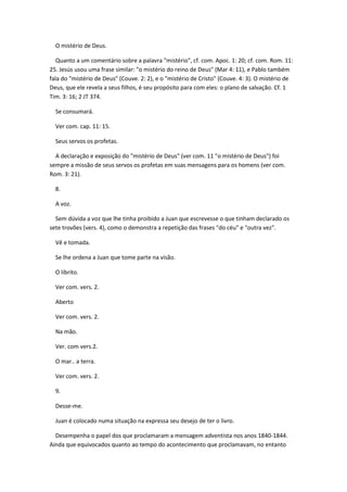 O mistério de Deus.

   Quanto a um comentário sobre a palavra "mistério", cf. com. Apoc. 1: 20; cf. com. Rom. 11:
25. Jesús usou uma frase similar: "o mistério do reino de Deus" (Mar 4: 11), e Pablo também
fala do "mistério de Deus" (Couve. 2: 2), e o "mistério de Cristo" (Couve. 4: 3). O mistério de
Deus, que ele revela a seus filhos, é seu propósito para com eles: o plano de salvação. Cf. 1
Tim. 3: 16; 2 JT 374.

  Se consumará.

  Ver com. cap. 11: 15.

  Seus servos os profetas.

  A declaração e exposição do "mistério de Deus" (ver com. 11 "o mistério de Deus") foi
sempre a missão de seus servos os profetas em suas mensagens para os homens (ver com.
Rom. 3: 21).

  8.

  A voz.

  Sem dúvida a voz que lhe tinha proibido a Juan que escrevesse o que tinham declarado os
sete trovões (vers. 4), como o demonstra a repetição das frases "do céu" e "outra vez".

  Vê e tomada.

  Se lhe ordena a Juan que tome parte na visão.

  O librito.

  Ver com. vers. 2.

  Aberto

  Ver com. vers. 2.

  Na mão.

  Ver. com vers.2.

  O mar.. a terra.

  Ver com. vers. 2.

  9.

  Desse-me.

  Juan é colocado numa situação na expressa seu desejo de ter o livro.

  Desempenha o papel dos que proclamaram a mensagem adventista nos anos 1840-1844.
Ainda que equivocados quanto ao tempo do acontecimento que proclamavam, no entanto
 