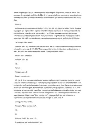 foram dirigidos por Deus, e a mensagem do cedo chegada foi precioso para suas almas. Seu
cômputo da cronologia profético de Dão. 8: 14 era correto (ver o comentário respectivo), mas
estão equivocados quanto à natureza do acontecimento que devia suceder ao final dos 2.300
dias.

  Come-o.

   Compare-se com o simbolismo de Eze. 3: 1 (cf. Jer. 15: 16) Comer-se o livro é uma figura de
linguagem que representava o pleno entendimento do significado da mensagem contida no
enroladinho. A experiência de Juan em Apoc. 10: 10 descreve exatamente a dos crentes
adventistas quando compreenderam mais plenamente o significado das mensagens dos três
anjos (cap. 14: 6-12) em relação com o verdadeiro cumprimento da profecia dos 2.300 dias.

  Te amargurará o ventre.

  Ver com. vers. 10. O ordem das frases nos vers. 9 e 10 é uma forma familiar de paralelismo
hebreu (ver com. cap. 1: 2; 9: 17): "Te amargurará o ventre...Em tua boca será doce como o
mel... Era doce em minha boca como o mel... Amargurou meu ventre".

  Em tua boca será doce.

  Ver com. vers. 10.

  10.

  Tomei.

  Ver com. vers. 9.

  Doce... como o mel.

  Cf. Eze. 3: 3. As mensagens de Deus a seus servos foram com freqüência, como no caso de
Ezequiel, uma mistura de doçura e amargura porque podem revelar seu amor e também seus
castigos. Os profetas de Deus experimentaram tanto o êxtase da visão divina como a amargura
de ter que dar mensagens de reprensión. experiência pela que passou Juan nesta visão pode
considerar-se, num sentido específico, como um símbolo da dos crentes adventistas nos anos
1840-1844. Quando esses crentes ouviram pela primeira vez a mensagem da inminencia da
segunda vinda, foi para eles "doce como o mel"; mas quando Cristo não veio como o
esperavam, sua experiência foi em verdade amarga. Cf. com. vers. 9.

  Amargurou meu ventre.

  Ver com. "doce como o mel".

  11.

  O.

  Cristo, o "anjo" dos vers. 1, 9.

  É necessário que profetizes outra vez.
 