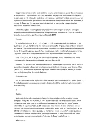 No parêntese entre os selos sexto e sétimo há uma garantia de que apesar dos terrores que
acompanharão à segunda vinda de Cristo, Deus tem um povo que permanecerá firme (Apoc. 7;
cf. com. cap. 6: 17). Este outro parêntese entre a sexta e a sétima trombeta também pode ter
o propósito de confirmar que no meio dos horrores que acompanham o som das trombetas, o
templo de Deus -isto é, o plano da redenção que nele se representa- e os verdadeiros
adoradores do Senhor estão a salvo.

  Esta restauração e conservação do templo de Deus também parece ter uma aplicação
especial para o entendimento mais pleno do significado do ministério de Cristo no santuário
celestial, conhecimento que foi em aumento desde 1844.

  Templo.

   Gr. naós (ver com. cap. 3: 12; 7: 15; cf. cap. 11: 19). Depois da grande decepção do 22 de
outubro de 1844, o atendimento dos crentes adventistas foi dirigida para o santuário celestial
e a obra de Cristo como sumo sacerdote nesse santuário. Esta não é uma referência ao templo
literal de Jerusalém, porque quando Juan recebeu suas visões esse templo estava em ruínas.
Os judeus foram recusados por Deus como seus representantes escolhidos (ver com.

  Mat. 21: 43; t. IV, pp. 28-36), e por esta razão esse templo nunca será restaurado como
centro de culto divinamente reconhecido (ver com. Eze. 40: 1).

  Portanto, "os que adoram" não são judeus literais adorando em seu templo literal, senão os
que dirigem sua adoração para o templo celestial, onde Cristo ministra a favor de seus filhos
(Heb. 8: 1-2). Num sentido especial e segundo o contexto desta profecia, a medição ocorre
num período específico da história da igreja.

  Os que adoram.

  Isto é, o verdadeiro Israel espiritual, o povo de Deus, que contrasta com os "gentis" (vers. 2).
A medição dos adoradores sugere uma obra de juízo (ver EGW, Material Suplementar sobre
este versículo).

  2.

  O pátio.

   No templo de Herodes, que Juan tinha conhecido muito bem, tinha um pátio interior
composto pelo pátio das mulheres, o pátio ou átrio de Israel e o átrio dos sacerdotes. Além
tinha um grande pátio exterior, o pátio ou átrio dos gentis. Uma barreira -uma "parede
intermédia de separação" (Éfe. 2: 14)- separava o átrio interior do átrio exterior, e não se
permitia que nenhum gentil traspassasse essa barreira, e se o fazia, era morrido (ver t. V, pp.
68-69). Em vista de que o átrio que aqui se menciona é "dado aos gentis", parece que Juan
tinha especificamente em conta esse grande pátio exterior. O pátio foi considerado como
símbolo desta terra, em contraste com "o templo de Deus" no céu (vers. 1).

  Não o meças.
 
