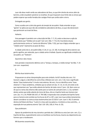 Juan não deve medir senão aos adoradores de Deus, os que têm direito de entrar além da
barreira, onde só podiam penetrar os israelitas. Os que traçassem esse limite são os únicos que
podem esperar que serão livrados dos castigos finais que cairão sobre a terra.

  Entregado aos gentis.

  Como sucedia com o átrio dos gentis do templo de Jerusalém. Pode entender-se que
"gentis" se aplica aos que não são verdadeiros adoradores de Deus, os que não declararam
que pertencem ao Israel de Deus.

  Hollarán.

  Esta passagem é paralelo com a descrição de Dão. 7: 7, 23, onde se descreve a ação da
quarta besta que "hollaba com os pés" (ver com. Dão. 7: 7-8, 25). Essa besta atuava
particularmente contra os "santos do Altíssimo" (Dão. 7:25), por isso é lógico entender que a
"cidade santa" representa ao povo de Deus.

  A cidade santa Isto é, Jerusalém (Dão. 9: 24; cf. Luc. 21: 20). A entrega do átrio exterior aos
gentis significa, por extensão, que a cidade santa é hollada. Quanto ao significado simbólico de
Jerusalém, ver "hollarán".

  Quarenta e dois meses.

  Este período é claramente idêntico com o "tempo, e tempos, e médio tempo" de Dão. 7: 25
(ver com. respectivo).

  3.

  Minhas duas testemunhas.

   Propuseram-se várias interpretações para este símbolo. As 817 alusões dos vers. 5-6
levaram a alguns a identificá-los como Elías e Moisés (ver com. vers. 5-6); mas o significado
destes "duas testemunhas" é muito mais extenso. No vers. 4 se os identifica como "duas
oliveiras" e "duas candeleros, símbolos que se acham em Zac. 4: 1-6, 11-14, em onde se diz
que representam aos "que estão adiante do Senhor de toda a terra" (vers. 14). Bem como se
diz que os ramos das oliveiras dão azeite para os lustres do santuário (vers. 2, 12), também
destes santos que estão adiante do trono de Deus, dá-se o Espírito Santo aos homens (ver
com. Zac. 4: 6, 14; PVGM 336-337; cf. TM 338). A expressão mais completa do Espírito Santo
para os homens está contida nas Escrituras do AT e o NT, e por isso é que ambos testamentos
devem considerar-se como as duas testemunhas (ver CS 310 cf. com. Juan 5: 39). O salmista
declara da Palavra de Deus: "Lustre é a meus pés tua palavra, e lumbrera a meu caminho,... a
exposição de tuas palavras alumia" (Sal. 119: 105, 130; cf. Prov. 6: 23).

  Que profetizem.

  Apesar do predomínio do mau durante o período dos 1.260 dias ou anos (ver com. vers. 2), o
Espírito de Deus, especialmente como se manifesta nas Escrituras, levaria seu depoimento aos
homens que o recebessem.

  Mil duzentos sessenta dias.
 