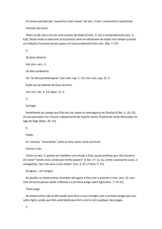 O mesmo período dos "quarenta e dois meses" do vers. 2 (ver o comentário respectivo).

  Vestidos de cilicio.

  Vestir-se de cilicio era um sinal comum de duelo (2 Sam. 3: 31) e arrependimento (Jon. 3:
6,8). Deste modo se descreve às Escrituras como se estivessem de duelo num tempo quando
as tradições humanas teriam quase um total predomínio (ver com. Dão. 7: 25).

  4.

  As duas oliveiras.

  Ver com. vers. 3.

  Os dois candeleros.

  Ou "os dois portalámparas" (ver com. cap. 1: 12). Ver com. cap. 11: 3.

  Estão em pé adiante do Deus da terra.

  Ver com. Zac. 4: 14; Apoc. 11: 3.

  5.

  Sai fogo.

  Semelhante ao castigo que Elías fez cair sobre os mensageiros de Ocozías (2 Rei. 1: 10, 12).
Os que persistam em recusar o depoimento do Espírito Santo, finalmente serão destruídos no
lago de fogo (Apoc. 20: 15).

  6.

  Poder.

  Gr. exousía, "autoridade", acha-se duas vezes neste versículo.

  Fechar o céu.

  Como no vers. 5, parece ser também uma alusão a Elías, quem predisse que não choveria
em Israel "nestes anos, senão por minha palavra" (1 Rei. 17: 1), ou, como o apresenta Lucas, o
evangelista, "por três anos e seis meses" (Luc. 4: 25; cf Sant. 5: 17).

  As águas... em sangue.

  As alusões às testemunhas recordam até agora a Elías (ver o anterior e com. vers. 5); mas
este versículo parece aludir a Moisés e a primeira praga sobre Egito (Exo. 7: 19-21).

  Toda praga.

  As testemunhas não só têm poder para ferir a seus inimigos com a primeira praga que caiu
sobre Egito, senão que têm autoridade para ferir a terra com qualquer das pragas.

  7.
 