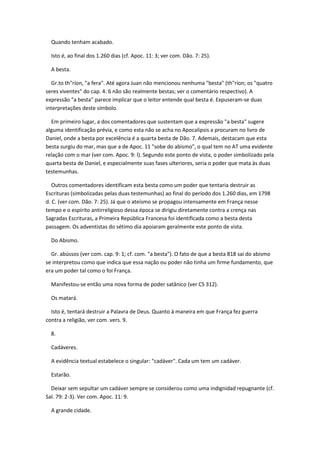 Quando tenham acabado.

  Isto é, ao final dos 1.260 dias (cf. Apoc. 11: 3; ver com. Dão. 7: 25).

  A besta.

  Gr.to th"ríon, "a fera". Até agora Juan não mencionou nenhuma "besta" (th"ríon; os "quatro
seres viventes" do cap. 4: 6 não são realmente bestas; ver o comentário respectivo). A
expressão "a besta" parece implicar que o leitor entende qual besta é. Expuseram-se duas
interpretações deste símbolo.

  Em primeiro lugar, a dos comentadores que sustentam que a expressão "a besta" sugere
alguma identificação prévia, e como esta não se acha no Apocalipsis a procuram no livro de
Daniel, onde a besta por excelência é a quarta besta de Dão. 7. Ademais, destacam que esta
besta surgiu do mar, mas que a de Apoc. 11 "sobe do abismo", o qual tem no AT uma evidente
relação com o mar (ver com. Apoc. 9: l). Segundo este ponto de vista, o poder simbolizado pela
quarta besta de Daniel, e especialmente suas fases ulteriores, seria o poder que mata às duas
testemunhas.

   Outros comentadores identificam esta besta como um poder que tentaria destruir as
Escrituras (simbolizadas pelas duas testemunhas) ao final do período dos 1.260 dias, em 1798
d. C. (ver com. Dão. 7: 25). Já que o ateísmo se propagou intensamente em França nesse
tempo e o espírito antirreligioso dessa época se dirigiu diretamente contra a crença nas
Sagradas Escrituras, a Primeira República Francesa foi identificada como a besta desta
passagem. Os adventistas do sétimo dia apoiaram geralmente este ponto de vista.

  Do Abismo.

  Gr. abússos (ver com. cap. 9: 1; cf. com. "a besta"). O fato de que a besta 818 sai do abismo
se interpretou como que indica que essa nação ou poder não tinha um firme fundamento, que
era um poder tal como o foi França.

  Manifestou-se então uma nova forma de poder satânico (ver CS 312).

  Os matará.

  Isto é, tentará destruir a Palavra de Deus. Quanto à maneira em que França fez guerra
contra a religião, ver com. vers. 9.

  8.

  Cadáveres.

  A evidência textual estabelece o singular: "cadáver". Cada um tem um cadáver.

  Estarão.

  Deixar sem sepultar um cadáver sempre se considerou como uma indignidad repugnante (cf.
Sal. 79: 2-3). Ver com. Apoc. 11: 9.

  A grande cidade.
 