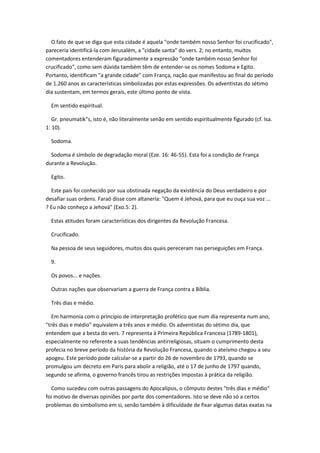 O fato de que se diga que esta cidade é aquela "onde também nosso Senhor foi crucificado",
pareceria identificá-la com Jerusalém, a "cidade santa" do vers. 2; no entanto, muitos
comentadores entenderam figuradamente a expressão "onde também nosso Senhor foi
crucificado", como sem dúvida também têm de entender-se os nomes Sodoma e Egito.
Portanto, identificam "a grande cidade" com França, nação que manifestou ao final do período
de 1.260 anos as características simbolizadas por estas expressões. Os adventistas do sétimo
dia sustentam, em termos gerais, este último ponto de vista.

  Em sentido espiritual.

   Gr. pneumatik"s, isto é, não literalmente senão em sentido espiritualmente figurado (cf. Isa.
1: 10).

  Sodoma.

  Sodoma é símbolo de degradação moral (Eze. 16: 46-55). Esta foi a condição de França
durante a Revolução.

  Egito.

  Este país foi conhecido por sua obstinada negação da existência do Deus verdadeiro e por
desafiar suas ordens. Faraó disse com altanería: "Quem é Jehová, para que eu ouça sua voz ...
? Eu não conheço a Jehová" (Exo.5: 2).

  Estas atitudes foram características dos dirigentes da Revolução Francesa.

  Crucificado.

  Na pessoa de seus seguidores, muitos dos quais pereceram nas perseguições em França.

  9.

  Os povos... e nações.

  Outras nações que observariam a guerra de França contra a Bíblia.

  Três dias e médio.

   Em harmonia com o princípio de interpretação profético que num dia representa num ano,
"três dias e médio" equivalem a três anos e médio. Os adventistas do sétimo dia, que
entendem que a besta do vers. 7 representa à Primeira República Francesa (1789-1801),
especialmente no referente a suas tendências antirreligiosas, situam o cumprimento desta
profecia no breve período da história da Revolução Francesa, quando o ateísmo chegou a seu
apogeu. Este período pode calcular-se a partir do 26 de novembro de 1793, quando se
promulgou um decreto em Paris para abolir a religião, até o 17 de junho de 1797 quando,
segundo se afirma, o governo francês tirou as restrições impostas à prática da religião.

  Como sucedeu com outras passagens do Apocalipsis, o cômputo destes "três dias e médio"
foi motivo de diversas opiniões por parte dos comentadores. Isto se deve não só a certos
problemas do simbolismo em si, senão também à dificuldade de fixar algumas datas exatas na
 