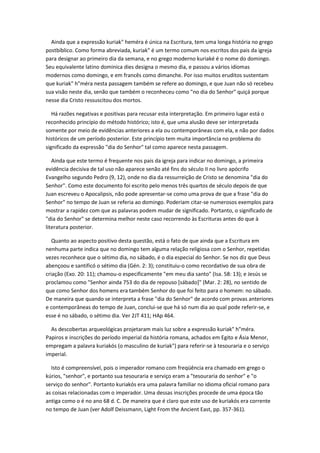 Ainda que a expressão kuriak" heméra é única na Escritura, tem uma longa história no grego
postbíblico. Como forma abreviada, kuriak" é um termo comum nos escritos dos pais da igreja
para designar ao primeiro dia da semana, e no grego moderno kuriaké é o nome do domingo.
Seu equivalente latino dominica dies designa o mesmo dia, e passou a vários idiomas
modernos como domingo, e em francês como dimanche. Por isso muitos eruditos sustentam
que kuriak" h"méra nesta passagem também se refere ao domingo, e que Juan não só recebeu
sua visão neste dia, senão que também o reconheceu como "no dia do Senhor" quiçá porque
nesse dia Cristo ressuscitou dos mortos.

   Há razões negativas e positivas para recusar esta interpretação. Em primeiro lugar está o
reconhecido princípio do método histórico; isto é, que uma alusão deve ser interpretada
somente por meio de evidências anteriores a ela ou contemporâneas com ela, e não por dados
históricos de um período posterior. Este princípio tem muita importância no problema do
significado da expressão "dia do Senhor" tal como aparece nesta passagem.

   Ainda que este termo é frequente nos pais da igreja para indicar no domingo, a primeira
evidência decisiva de tal uso não aparece senão até fins do século II no livro apócrifo
Evangelho segundo Pedro (9, 12), onde no dia da ressurreição de Cristo se denomina "dia do
Senhor". Como este documento foi escrito pelo menos três quartos de século depois de que
Juan escreveu o Apocalipsis, não pode apresentar-se como uma prova de que a frase "dia do
Senhor" no tempo de Juan se referia ao domingo. Poderiam citar-se numerosos exemplos para
mostrar a rapidez com que as palavras podem mudar de significado. Portanto, o significado de
"dia do Senhor" se determina melhor neste caso recorrendo às Escrituras antes do que à
literatura posterior.

   Quanto ao aspecto positivo desta questão, está o fato de que ainda que a Escritura em
nenhuma parte indica que no domingo tem alguma relação religiosa com o Senhor, repetidas
vezes reconhece que o sétimo dia, no sábado, é o dia especial do Senhor. Se nos diz que Deus
abençoou e santificó o sétimo dia (Gén. 2: 3); constituiu-o como recordativo de sua obra de
criação (Exo. 20: 11); chamou-o especificamente "em meu dia santo" (Isa. 58: 13); e Jesús se
proclamou como "Senhor ainda 753 do dia de repouso [sábado]" (Mar. 2: 28), no sentido de
que como Senhor dos homens era também Senhor do que foi feito para o homem: no sábado.
De maneira que quando se interpreta a frase "dia do Senhor" de acordo com provas anteriores
e contemporâneas do tempo de Juan, conclui-se que há só num dia ao qual pode referir-se, e
esse é no sábado, o sétimo dia. Ver 2JT 411; HAp 464.

  As descobertas arqueológicas projetaram mais luz sobre a expressão kuriak" h"méra.
Papiros e inscrições do período imperial da história romana, achados em Egito e Ásia Menor,
empregam a palavra kuriakós (o masculino de kuriak") para referir-se à tesouraria e o serviço
imperial.

  Isto é compreensível, pois o imperador romano com freqüência era chamado em grego o
kúrios, "senhor", e portanto sua tesouraria e serviço eram a "tesouraria do senhor" e "o
serviço do senhor". Portanto kuriakós era uma palavra familiar no idioma oficial romano para
as coisas relacionadas com o imperador. Uma dessas inscrições procede de uma época tão
antiga como o é no ano 68 d. C. De maneira que é claro que este uso de kuriakós era corrente
no tempo de Juan (ver Adolf Deissmann, Light From the Ancient East, pp. 357-361).
 