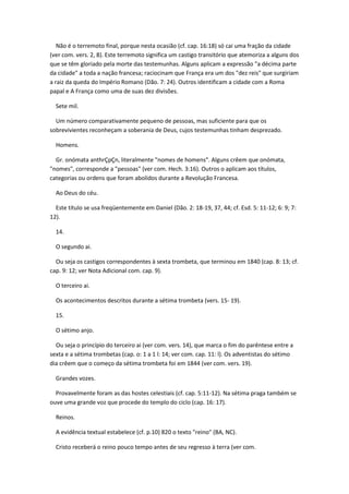 Não é o terremoto final, porque nesta ocasião (cf. cap. 16:18) só cai uma fração da cidade
(ver com. vers. 2, 8). Este terremoto significa um castigo transitório que atemoriza a alguns dos
que se têm gloriado pela morte das testemunhas. Alguns aplicam a expressão "a décima parte
da cidade" a toda a nação francesa; raciocinam que França era um dos "dez reis" que surgiriam
a raiz da queda do Império Romano (Dão. 7: 24). Outros identificam a cidade com a Roma
papal e A França como uma de suas dez divisões.

  Sete mil.

  Um número comparativamente pequeno de pessoas, mas suficiente para que os
sobrevivientes reconheçam a soberania de Deus, cujos testemunhas tinham desprezado.

  Homens.

  Gr. onómata anthrÇpÇn, literalmente "nomes de homens". Alguns crêem que onómata,
"nomes", corresponde a "pessoas" (ver com. Hech. 3:16). Outros o aplicam aos títulos,
categorias ou ordens que foram abolidos durante a Revolução Francesa.

  Ao Deus do céu.

  Este título se usa freqüentemente em Daniel (Dão. 2: 18-19, 37, 44; cf. Esd. 5: 11-12; 6: 9; 7:
12).

  14.

  O segundo ai.

  Ou seja os castigos correspondentes à sexta trombeta, que terminou em 1840 (cap. 8: 13; cf.
cap. 9: 12; ver Nota Adicional com. cap. 9).

  O terceiro ai.

  Os acontecimentos descritos durante a sétima trombeta (vers. 15- 19).

  15.

  O sétimo anjo.

  Ou seja o princípio do terceiro ai (ver com. vers. 14), que marca o fim do parêntese entre a
sexta e a sétima trombetas (cap. o: 1 a 1 l: 14; ver com. cap. 11: l). Os adventistas do sétimo
dia crêem que o começo da sétima trombeta foi em 1844 (ver com. vers. 19).

  Grandes vozes.

  Provavelmente foram as das hostes celestiais (cf. cap. 5:11-12). Na sétima praga também se
ouve uma grande voz que procede do templo do ciclo (cap. 16: 17).

  Reinos.

  A evidência textual estabelece (cf. p.10) 820 o texto "reino" (BA, NC).

  Cristo receberá o reino pouco tempo antes de seu regresso à terra (ver com.
 