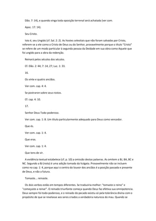 Dão. 7: 14), e quando vinga toda oposição terrenal será achatada (ver com.

  Apoc. 17: 14).

  Seu Cristo.

  Isto é, seu Ungido (cf. Sal. 2: 2). As hostes celestiais que não foram salvadas por Cristo,
referem-se a ele como o Cristo de Deus ou do Senhor, provavelmente porque o título "Cristo"
se refere de um modo particular à segunda pessoa da Deidade em sua obra como Aquele que
foi ungido para a obra da redenção.

  Reinará pelos séculos dos séculos.

  Cf. Dão. 2: 44; 7: 14, 27; Luc. 1: 33.

  16.

  Os vinte e quatro anciãos.

  Ver com. cap. 4: 4.

  Se postraron sobre seus rostos.

  Cf. cap. 4: 10.

  17.

  Senhor Deus Todo-poderoso.

  Ver com. cap. 1: 8. Um título particularmente adequado para Deus como vencedor.

  Que és.

  Ver com. cap. 1: 4.

  Que eras.

  Ver com. cap. 1: 4.

  Que tens de vir.

  A evidência textual estabelece (cf. p. 10) a omissão destas palavras. As omitem a BJ, BA, BC e
NC. Segundo a BJ (nota) é uma adição tomada da Vulgata. Provavelmente não se incluem
como no cap. 1: 4, porque aqui o centro do louvor dos anciãos é a posição passada e presente
de Deus, e não a futura.

  Tomaste... reinaste.

  Os dois verbos estão em tempos diferentes. Se traduziria melhor: "tomaste o reino" e
"começaste a reinar". O reinado triunfante começa quando Deus faz efetiva sua omnipotencia.
Deus sempre foi todo-poderoso, e o reinado do pecado existiu só pela tolerância divina com o
propósito de que se revelasse aos seres criados a verdadeira natureza do mau. Quando se
 