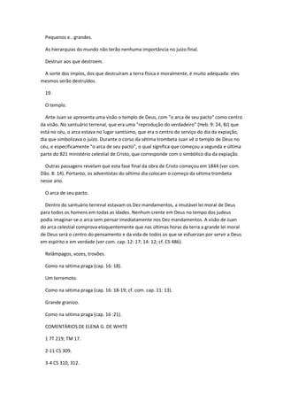 Pequenos e.. grandes.

  As hierarquias do mundo não terão nenhuma importância no juízo final.

  Destruir aos que destroem.

 A sorte dos impíos, dos que destruíram a terra física e moralmente, é muito adequada: eles
mesmos serão destruídos.

  19.

  O templo.

  Ante Juan se apresenta uma visão o templo de Deus, com "o arca de seu pacto" como centro
da visão. No santuário terrenal, que era uma "reprodução do verdadeiro" (Heb. 9: 24, BJ) que
está no céu, o arca estava no lugar santísimo, que era o centro do serviço do dia da expiação,
dia que simbolizava o juízo. Durante o corso da sétima trombeta Juan vê o templo de Deus no
céu, e especificamente "o arca de seu pacto", o qual significa que começou a segunda e última
parte do 821 ministério celestial de Cristo, que corresponde com o simbólico dia da expiação.

  Outras passagens revelam que esta fase final da obra de Cristo começou em 1844 (ver com.
Dão. 8: 14). Portanto, os adventistas do sétimo dia colocam o começo da sétima trombeta
nesse ano.

  O arca de seu pacto.

  Dentro do santuário terrenal estavam os Dez mandamentos, a imutável lei moral de Deus
para todos os homens em todas as idades. Nenhum crente em Deus no tempo dos judeus
podia imaginar-se o arca sem pensar imediatamente nos Dez mandamentos. A visão de Juan
do arca celestial comprova eloquentemente que nas últimas horas da terra a grande lei moral
de Deus será o centro do pensamento e da vida de todos os que se esfuerzan por servir a Deus
em espírito e em verdade (ver com. cap. 12: 17; 14: 12; cf. CS 486).

  Relâmpagos, vozes, trovões.

  Como na sétima praga (cap. 16: 18).

  Um terremoto.

  Como na sétima praga (cap. 16: 18-19; cf. com. cap. 11: 13).

  Grande granizo.

  Como na sétima praga (cap. 16 :21).

  COMENTÁRIOS DE ELENA G. DE WHITE

  1 7T 219; TM 17.

  2-11 CS 309.

  3-4 CS 310, 312.
 
