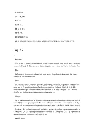 5, 7 CS 311.

     7 CS 316, 331.

     8 CS 312.

     10 CS 317.

     11-12 CS 331.

     15 CS 346.

     18 2JT 369; PE 36.

     19 CS 467, 486; CW 30; HR 395, 398; 1JT 284; 3JT 33; PE 32, 42, 251; PP 370; 1T 76.




Cap. 12
1.

     Apareceu.

  Com o cap. 12 começa uma nova linha profético que continua até o fim do livro. Esta seção
apresenta à igreja de Deus enfrentando-se aos poderes do mau e seu triunfo final sobre eles.

     Céu.

  Refere-se ao firmamento, não ao ciclo onde amora Deus. Quanto à natureza das visões
simbólicas, ver com. Eze.1: 10.

     Sinal.

   Gr. s"méion, "sinal", "marca", "prenda", de s"máinÇ, "dar sinal", "significar", "indicar" (ver
com. cap. 1: 1). s"méion se traduz freqüentemente como "milagre" (Hech. 4: 22; 8: 13);
descreve um milagre como sinal de autoridade (ver t. V, p. 199). Em Apoc. 12: 1 s"méion
significa um sinal que anuncia acontecimentos vindouros.

     Mulher.

  No AT a verdadeira igreja se simboliza algumas vezes por meio de uma mulher (Isa. 54: 5-6;
Jer. 6: 2). Quando a igreja apostató, foi comparada com uma mulher corrompida (Jer. 3: 20;
Eze. 23: 24). Os mesmos símbolos aparecem no NT (2 Com 11: 2; Éfe. 5: 25-32; Apoc. 17: 1-3).

   Em Apoc. 12 a mulher representa à verdadeira igreja. Esta mulher, que está por dar a luz a
Cristo (vers. 2, 4-5) e é perseguida depois da ascensão de Cristo (vers. 5, 13-17), representa à
igreja tanto do AT como do NT. Cf. Hech. 7: 38.

     Vestida do sol.
 