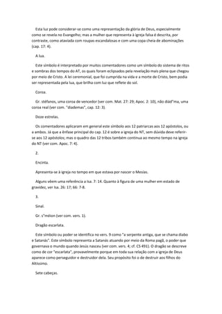 Esta luz pode considerar-se como uma representação da glória de Deus, especialmente
como se revela no Evangelho; mas a mulher que representa à igreja falsa é descrita, por
contraste, como ataviada com roupas escandalosas e com uma copa cheia de abominações
(cap. 17: 4).

  A lua.

  Este símbolo é interpretado por muitos comentadores como um símbolo do sistema de ritos
e sombras dos tempos do AT, os quais foram eclipsados pela revelação mais plena que chegou
por meio de Cristo. A lei ceremonial, que foi cumprida na vida e a morte de Cristo, bem podia
ser representada pela lua, que brilha com luz que reflete do sol.

  Coroa.

  Gr. stéfanos, uma coroa de vencedor (ver com. Mat. 27: 29; Apoc. 2: 10), não diád"ma, uma
coroa real (ver com. "diademas", cap. 12: 3).

  Doze estrelas.

  Os comentadores aplicaram em general este símbolo aos 12 patriarcas aos 12 apóstolos, ou
a ambos. Já que a ênfase principal do cap. 12 é sobre a igreja do NT, sem dúvida deve referir-
se aos 12 apóstolos; mas o quadro das 12 tribos também continua ao mesmo tempo na igreja
do NT (ver com. Apoc. 7: 4).

  2.

  Encinta.

  Apresenta-se à igreja no tempo em que estava por nascer o Mesías.

  Alguns vêem uma referência a Isa. 7: 14. Quanto à figura de uma mulher em estado de
gravidez, ver Isa. 26: 17; 66: 7-8.

  3.

  Sinal.

  Gr. s"méion (ver com. vers. 1).

  Dragão escarlata.

  Este símbolo ou poder se identifica no vers. 9 como "a serpente antiga, que se chama diabo
e Satanás". Este símbolo representa a Satanás atuando por meio da Roma pagã, o poder que
governava o mundo quando Jesús nasceu (ver com. vers. 4; cf. CS 491). O dragão se descreve
como de cor "escarlata", provavelmente porque em toda sua relação com a igreja de Deus
aparece como perseguidor e destruidor dela. Seu propósito foi o de destruir aos filhos do
Altíssimo.

  Sete cabeças.
 