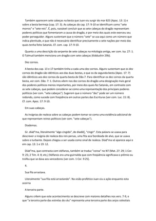 Também aparecem sete cabeças na besta que Juan viu surgir do mar 823 (Apoc. 13: 1) e
sobre a besta bermeja (cap. 17: 3). As cabeças do cap. 17: 9-10 se identificam como "sete
morros" e "sete reis". É, pois, razoável concluir que as sete cabeças do dragão representam
poderes políticos que fomentaram a causa do dragão, e por meio dos quais este exerceu seu
poder perseguidor. Alguns sustentam que o número "sete" se usa aqui como um número que
indica plenitude, e que não é necessário identificar precisamente a sete nações por meio das
quais tenha feito Satanás. Cf. com. cap. 17: 9-10.

  Quanto a uma descrição da serpente de sete cabeças na mitologia antiga, ver com. Isa. 27: 1.
O Talmud também menciona um dragão com sete cabeças (Kiddushin 29b).

  Dez cornos.

  A besta dos cap. 13 e 17 também tinha a cada uma dez cornos. Alguns sustentam que os dez
cornos do dragão são idênticos aos das duas bestas, e que os da segunda besta (Apoc. 17: 7)
são idênticos aos dez cornos da quarta besta de Dão.7. Para identificar os dez cornos da quarta
besta, ver com. Dão. 7: 1. Outros vêem nos dez cornos do dragão uma designação mais geral
dos poderes políticos menos importantes, por meio dos quais fez Satanás, em contraste com
as sete cabeças, que podem considerar-se como uma representação dos principais poderes
políticos (ver com. "sete cabeças"). Sugerem que o número "dez" pode ser um número
redondo, como sucede com freqüência em outras partes das Escrituras (ver com. Luc. 15: 8).
Cf. com. Apoc. 17: 9-10.

  Em suas cabeças.

  As insígnias de realeza sobre as cabeças podem tomar-se como uma evidência adicional de
que representam reinos políticos (ver com. "sete cabeças").

  Diademas.

  Gr. diád"ma, literalmente "algo cingido", de diadéÇ, "cingir". Esta palavra se usava para
descrever a insígnia de realeza dos reis persas, uma fita azul bordeada de alvo, que se usava
sobre o turbante. Depois chegou a ser usada como sinal de realeza. Diád"ma só aparece aqui e
em cap. 13: 1 e 19: 12.

   Diád"ma, que contrasta com stéfanos, também se traduz "coroa" no NT (Mat. 27: 29; 1 Cor.
9: 25; 2 Tim. 4: 8; etc,) Stéfanos era uma guirnalda que com freqüência significava o prêmio ou
troféu que se dava aos vencedores (ver com. 1 Cor. 9:25).

  4.

  Sua fila arrastava.

  Literalmente "sua fila está arrastando". Na visão profético Juan viu a ação enquanto esta
ocorria

  A terceira parte.

  Alguns crêem que este acontecimento se descreve com maiores detalhes nos vers. 7-9, e
que "a terceira parte das estrelas do céu" representa uma terceira parte dos anjos celestiais
 