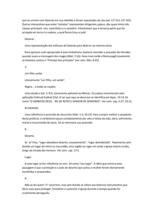 que se uniram com Satanás em sua rebelião e foram expulsados do céu (ver 1JT 312; 2JT 103).
Outros interpretam que estas "estrelas" representam dirigentes judeus, dos quais tinha três
classes principais: reis, sacerdotes e o sanedrín. Interpretam que a terceira parte que foi
arrojada em terra é a realeza, a qual Roma tirou a judá.

  Devorar.

  Uma representação dos esforços de Satanás para destruir ao menino Jesús.

  Para apreciar cuán apropriado é este simbolismo, bastaria recordar o proceder de Herodes
quando ouviu a mensagem dos magos (Mat. 2:16). Anos mais tarde a Roma pagã novamente
se levantou contra o "Príncipe dos príncipes" (ver com. Dão. 8:25).

  5.

  Um filho varão.

  Literalmente "um filho, um varão".

  Regira... a todas as nações.

  Uma alusão a Sal. 2: 8-9, claramente aplicável ao Mesías. Os judeus reconheciam esta
aplicação (Talmud Sukkah 52a). O ser que aqui se descreve se identifica em Apoc. 19:13-16
como "O VERBO DE DEUS... REI DE REYES E SENHOR DE SENHORES". Ver com. cap. 2:27; 19:15.

  Arrebatado.

  Uma referência à ascensão de Jesucristo (Heb. 1:3; 10:12). Para cumprir melhor o propósito
desta profecia, o simbolismo passa completamente por alto o relato da vida, obra, sofrimento,
morte e ressurreição de Jesús. Só se menciona sua ascensão.

  6.

  Deserto.

  Gr. ér"mos, "lugar abandona deserto, esvaziamento", "lugar deshabitado". Representa sem
dúvida um lugar de retiro ou escuridão, uma região ou lugar em onde a igreja estaria oculta,
longe da mirada dos homens. Ver com. cap. 17:3.

  Lugar.

  A este lugar se faz referência no vers. 14 como "seu lugar". A idéia que encerra esta
passagem é que a proteção e o asilo do deserto que achou a mulher foram divinamente
escolhidos e preparados.

  A.

  Não se diz quem "a" socorrem, mas sem dúvida se refere aos diversos instrumentos que
Deus usou para proteger, fortalecer e sustentar à igreja durante o tempo quando foi
cruelmente perseguida.
 