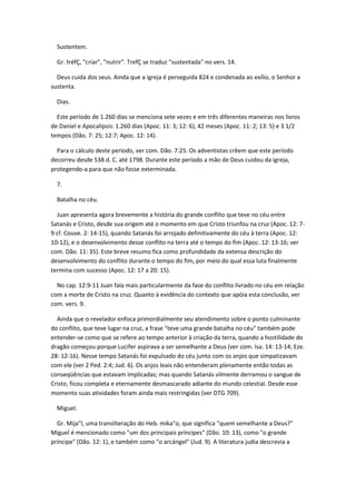 Sustentem.

  Gr. tréfÇ, "criar", "nutrir". TrefÇ se traduz "sustentada" no vers. 14.

  Deus cuida dos seus. Ainda que a igreja é perseguida 824 e condenada ao exílio, o Senhor a
sustenta.

  Dias.

  Este período de 1.260 dias se menciona sete vezes e em três diferentes maneiras nos livros
de Daniel e Apocalipsis: 1.260 dias (Apoc. 11: 3; 12: 6), 42 meses (Apoc. 11: 2; 13: 5) e 3 1/2
tempos (Dão. 7: 25; 12:7; Apoc. 12: 14).

  Para o cálculo deste período, ver com. Dão. 7:25. Os adventistas crêem que este período
decorreu desde 538 d. C. até 1798. Durante este período a mão de Deus cuidou da igreja,
protegendo-a para que não fosse exterminada.

  7.

  Batalha no céu.

  Juan apresenta agora brevemente a história do grande conflito que teve no céu entre
Satanás e Cristo, desde sua origem até o momento em que Cristo triunfou na cruz (Apoc. 12: 7-
9 cf. Couve. 2: 14-15), quando Satanás foi arrojado definitivamente do céu à terra (Apoc. 12:
10-12), e o desenvolvimento desse conflito na terra até o tempo do fim (Apoc. 12: 13-16; ver
com. Dão. 11: 35). Este breve resumo fica como profundidade da extensa descrição do
desenvolvimento do conflito durante o tempo do fim, por meio do qual essa luta finalmente
termina com sucesso (Apoc. 12: 17 a 20: 15).

  No cap. 12:9-11 Juan fala mais particularmente da fase do conflito livrado no céu em relação
com a morte de Cristo na cruz. Quanto à evidência do contexto que apóia esta conclusão, ver
com. vers. 9.

  Ainda que o revelador enfoca primordialmente seu atendimento sobre o ponto culminante
do conflito, que teve lugar na cruz, a frase "teve uma grande batalha no céu" também pode
entender-se como que se refere ao tempo anterior à criação da terra, quando a hostilidade do
dragão começou porque Lucifer aspirava a ser semelhante a Deus (ver com. Isa. 14: 13-14; Eze.
28: 12-16). Nesse tempo Satanás foi expulsado do céu junto com os anjos que simpatizavam
com ele (ver 2 Ped. 2:4; Jud. 6). Os anjos leais não entenderam plenamente então todas as
conseqüências que estavam implicadas; mas quando Satanás vilmente derramou o sangue de
Cristo, ficou completa e eternamente desmascarado adiante do mundo celestial. Desde esse
momento suas atividades foram ainda mais restringidas (ver DTG 709).

  Miguel.

  Gr. Mija"l, uma transliteração do Heb. mika"o, que significa "quem semelhante a Deus?"
Miguel é mencionado como "um dos principais príncipes" (Dão. 10: 13), como "o grande
príncipe" (Dão. 12: 1), e também como "o arcángel" (Jud. 9). A literatura judia descrevia a
 