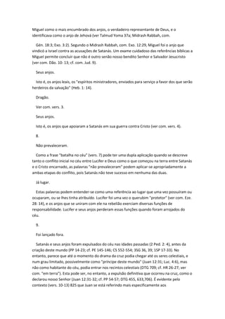 Miguel como o mais encumbrado dos anjos, o verdadeiro representante de Deus, e o
identificava como o anjo de Jehová (ver Talmud Yoma 37a; Midrash Rabbah, com.

  Gén. 18:3; Exo. 3:2). Segundo o Midrash Rabbah, com. Exo. 12:29, Miguel foi o anjo que
vindicó a Israel contra as acusações de Satanás. Um exame cuidadoso das referências bíblicas a
Miguel permite concluir que não é outro senão nosso bendito Senhor e Salvador Jesucristo
(ver com. Dão. 10: 13; cf. com. Jud. 9).

  Seus anjos.

  Isto é, os anjos leais, os "espíritos ministradores, enviados para serviço a favor dos que serão
herdeiros da salvação" (Heb. 1: 14).

  Dragão.

  Ver com. vers. 3.

  Seus anjos.

  Isto é, os anjos que apoiaram a Satanás em sua guerra contra Cristo (ver com. vers. 4).

  8.

  Não prevaleceram.

  Como a frase "batalha no céu" (vers. 7) pode ter uma dupla aplicação quando se descreve
tanto o conflito inicial no céu entre Lucifer e Deus como o que começou na terra entre Satanás
e o Cristo encarnado, as palavras "não prevaleceram" podem aplicar-se apropriadamente a
ambas etapas do conflito, pois Satanás não teve sucesso em nenhuma das duas.

  Já lugar.

  Estas palavras podem entender-se como uma referência ao lugar que uma vez possuíram ou
ocuparam, ou se lhes tinha atribuído. Lucifer foi uma vez o querubim "protetor" (ver com. Eze.
28: 14), e os anjos que se uniram com ele na rebelião exerciam diversas funções de
responsabilidade. Lucifer e seus anjos perderam essas funções quando foram arrojados do
céu.

  9.

  Foi lançado fora.

   Satanás e seus anjos foram expulsados do céu nas idades passadas (2 Ped. 2: 4), antes da
criação deste mundo (PP 14-23; cf. PE 145-146; CS 552-554; 3SG 36, 39; 1SP 17-33). No
entanto, parece que até o momento do drama da cruz podia chegar até os seres celestiais, e
num grau limitado, possivelmente como "príncipe deste mundo" (Juan 12:31; Luc. 4:6), mas
não como habitante do céu, podia entrar nos recintos celestiais (DTG 709; cf. HR 26-27; ver
com. "em terra"). Esta pode ser, no entanto, a expulsão definitiva que ocorreu na cruz, como o
declarou nosso Senhor (Juan 12:31-32; cf. PP 54-57; DTG 455, 633,706). É evidente pelo
contexto (vers. 10-13) 825 que Juan se está referindo mais especificamente aos
 
