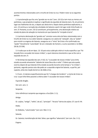 acontecimentos relacionados com o triunfo de Cristo na cruz. Podem notar-se os seguintes
pontos:

  1. A proclamação que faz uma "grande voz no céu" (vers. 10-12) e tem mais ou menos um
parêntese, cujo propósito é explicar o significado da expulsão de Satanás (vers. 9), em primeiro
lugar aos habitantes do céu, e depois aos desta terra. Depois deste parêntese explicatorio, o
vers. 13 continua a narração das atividades de Satanás a partir do lugar onde tinha ficado no
vers. 9. Portanto, os vers. 10-12 constituem, principalmente, uma declaração relativa ao
estado do plano de salvação no momento em que Satanás foi "arrojado à terra".

   2. A primeira declaração da "grande voz" consiste numa série de fatos relacionados com o
triunfo de Cristo na cruz sobre Satanás: assegurou-se o plano da "salvação", deu-se "poder"
para resistir os enganos de Satanás, assegurou-se o "reino" de Cristo e foi confirmado seu
"poder" literalmente "autoridade" de ser o Salvador do homem, o sumo sacerdote e rei (Mat.
28:18; CS 558).

  3. A razão que se dá em Apoc. 12: 10 para esta cuádruple vitória é muito especifica: que "foi
lançado fora o acusador de nossos irmãos", o qual relaciona claramente o que se fez com a
expulsão do vers. 9.

  4. No tempo da expulsão dos vers. 9-10, 13, "o acusador de nossos irmãos" já os tinha
estado acusando ativamente "adiante de nosso Deus dia e noite". É óbvio que esta queda
ocorreu depois de que Satanás tinha estado acusando durante certo tempo a "os irmãos";
portanto, segundo parece esta não pode ser a expulsão original de Satanás, a qual foi, por
suposto, antes da criação da terra e de Adão e Eva.

  5. O vers. 11 declara especificamente que foi "o Sangue do Cordeiro" -a morte de Cristo na
cruz- a que tinha feito possível a vitória sobre "o acusador de nossos irmãos".

  O grande dragão.

  Ver com. vers. 3.

  Serpente.

  Uma referência à serpente que enganou a Eva (Gén. 3: 1).

  Antiga.

  Gr. arjáios, "antigo", "velho", de arj", "princípio". "Arcaico" deriva de arjáios. Cf. Juan 8: 44.

  Diabo.

  Gr.Diábolos, "calumniador" (ver com. Mat. 4: 1).

  Satanás.

  Gr. Satanás, transliteração do Heb. Sátan, que significa "adversário" (ver com. Zac. 3: 1).

  Engana.
 