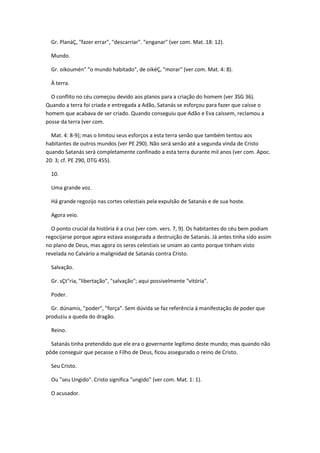 Gr. PlanáÇ, "fazer errar", "descarriar". "enganar" (ver com. Mat. 18: 12).

  Mundo.

  Gr. oikoumén" "o mundo habitado", de oikéÇ, "morar" (ver com. Mat. 4: 8).

  À terra.

  O conflito no céu começou devido aos planos para a criação do homem (ver 3SG 36).
Quando a terra foi criada e entregada a Adão, Satanás se esforçou para fazer que caísse o
homem que acabava de ser criado. Quando conseguiu que Adão e Eva caíssem, reclamou a
posse da terra (ver com.

  Mat. 4: 8-9); mas o limitou seus esforços a esta terra senão que também tentou aos
habitantes de outros mundos (ver PE 290). Não será senão até a segunda vinda de Cristo
quando Satanás será completamente confinado a esta terra durante mil anos (ver com. Apoc.
20: 3; cf. PE 290, DTG 455).

  10.

  Uma grande voz.

  Há grande regozijo nas cortes celestiais pela expulsão de Satanás e de sua hoste.

  Agora veio.

  O ponto crucial da história é a cruz (ver com. vers. 7, 9). Os habitantes do céu bem podiam
regocijarse porque agora estava assegurada a destruição de Satanás. Já antes tinha sido assim
no plano de Deus, mas agora os seres celestiais se uniam ao canto porque tinham visto
revelada no Calvário a malignidad de Satanás contra Cristo.

  Salvação.

  Gr. sÇt"ria, "libertação", "salvação"; aqui possivelmente "vitória".

  Poder.

  Gr. dúnamis, "poder", "força". Sem dúvida se faz referência à manifestação de poder que
produziu a queda do dragão.

  Reino.

  Satanás tinha pretendido que ele era o governante legítimo deste mundo; mas quando não
pôde conseguir que pecasse o Filho de Deus, ficou assegurado o reino de Cristo.

  Seu Cristo.

  Ou "seu Ungido". Cristo significa "ungido" (ver com. Mat. 1: 1).

  O acusador.
 