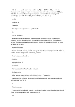 Satanás era o acusador dos irmãos nos dias do AT (Job 1: 8-12; Zac. 3:1), e continuou
desempenhando este papel depois da cruz, mas em escala limitada (ver com. Juan 12:31; cf.
DTG 709). Os escritos rabínicos freqüentemente apresentam a Satanás como o grande
acusador (ver Talmud Sanhedrin 89b; Midrash Rabbah, com. Exo. 32: 2).

  Irmãos.

  Cf cap. 6: 11.

  Dia e noite.

  Ou sempre que se apresentava a oportunidade.

  11.

  Eles lhe venceram.

  A mente do profeta está absorta na contemplação dos 826 que foram acusados pelo
instigador do mau. Pensa em quanto sofreram e nas indignidades às quais foram expostos.
Recorda como venceram apesar das dificuldades, não por sua própria força senão "por meio
do sangue do Cordeiro".

  Por meio do sangue.

  Ou "em virtude do sangue", "devido ao sangue". Os santos venceram por causa da vitória do
Calvário. Quanto ao significado da "sangue", ver com.

  Apoc. 1: 5; cf. com. Rom. 5: 9.

  Cordeiro.

  Ver com. Juan 1: 29.

  Da palavra.

  "Por causa da palavra", ou "devido à palavra".

  Do depoimento.

  Isto é, seu depoimento pessoal com respeito a Jesús e o Evangelho.

  Menosprezaram suas vidas. ¡Que fidelidade! Preferiam morrer antes que desobedecer a
Deus. Ver com. Juan 12: 25.

  12.

  Alegrai-vos, céus.

  Tinha regozijo no céu porque os anjos e os habitantes de outros mundos sabiam que Satanás
estava condenado pela vitória de Cristo no Calvário.

  ¡Ai!
 