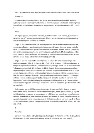 Para a igreja ainda teria perseguição, por isso seus membros não podiam regocijarse ainda.

  Grande ira.

   O diabo está irado por sua derrota. Em vez de sentir arrependimento e pesar pelo mau,
submerge-se cada vez mais profundamente na iniqüidade; segue adiante com uma malignidad
intensificada e renovada em seus esforços por perseguir à igreja do Deus vivente. Cf. 1 Ped. 5:
8.

  Pouco.

  Gr. olígos, "pouco", "pequeno", "escasso", quando se refere a um número, quantidade ou
tamanho; "curto", quando se refere a tempo. Olígos é um termo relativo; descreve aquilo a
que se refere segundo o sentido do contexto.

  Olígos se usa para referir-se a "uns poucos pececillos" no relato da alimentação dos 4.000,
em comparação com a quantidade que teria sido necessária para alimentar a essa multidão
(Mat. 15: 34). O número dos que acham o caminho da vida são "poucos" (olídos), comparado
com o número dos que escolhem o caminho da destruição (Mat. 7: 14). Jesús pôs suas mãos
sobre "poucos" (olídos) enfermos, em comparação com o número dos que poderiam ter sido
sanados se não tivesse tido tanta incredulidade (Mar. 6: 5).

  Olígos se usa oito vezes no NT com referência ao tempo. Em cinco casos o tempo está
implícito na palavra (Mar. 6: 31; Sant. 4: 14; 1 Ped. 1: 6; 5: 10; Apoc. 17: 10); em três casos, o
tempo se expressa mediante uma palavra modificada por olígos (Hech. 14: 28 diz literalmente
"não pouco tempo"; Heb. 12: 10; Apoc. 12: 12). A duração do tempo expressada por olígos
depende daquilo com o qual se compara; por exemplo, o repouso descrito em Mar. 6: 31 que
durará olígos, provavelmente continuou só por poucos dias, ou no máximo poucas semanas.
Mas em Sant. 4: 14 olígos descreve a duração da vida de um homem. Em Apoc. 12:1 2 olígos
define o período desde a expulsão de Satanás quando Cristo foi crucificado (ver com. "Foi
lançado fora"), até o fim da tirania de Satanás sobre os habitantes da terra. Este período se
descreve como olígos em comparação com o lapso a mais de 4.000 anos que decorreram antes
da crucifixión.

  Pode parecer que os 2.000 anos que decorreram desde a crucifixión, durante os quais
Satanás tem estado trabalhando ativamente contra a igreja, não é "pouco tempo", já seja em
sentido absoluto ou quando se compara com os 4.000 anos que precederam à crucifixión; no
entanto, esta expressão deve entender-se dentro do contexto de todo o conteúdo do livro de
Apocalipsis, que apresenta a segunda vinda de Cristo como próxima (ver com. cap. 1: 1; cf cap.
22: 20). Se Jesús vem "presto", então o tempo que Satanás tem para fazer é "pouco". Ver com.
cap. 17: 10.

  3.

  A mulher.

  Ver com. vers. 1. Como o dragão não pode atacar agora diretamente ao Filho de Deus, tenta
ferí-lo através da mãe, perseguindo à igreja, a mãe do filho varão (ver com. vers. 6).
 