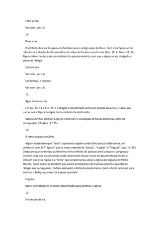 Filho varão.

  Ver com. vers. 5.

  14.

  Duas asas.

  O símbolo de asas de águia era familiar para o antigo povo de Deus. Com esta figura se faz
referência à libertação dos israelitas de mãos do Faraó e suas hostes (Exo. 19: 4; Deut. 32: 11).
Alguns vêem nestas asas um símbolo do apresuramiento com que a igreja se viu obrigada a
procurar refúgio.

  Sustentada.

  Ver com. vers. 6.

  Um tempo, e tempos.

  Ver com. vers. 6.

  15.

  Água como um rio.

   Em Sal. 74: 13 e Eze. 29: 3 o dragão é identificado como um animal aquático, e talvez por
isso se usa a figura do água como símbolo de destruição.

  Satanás tentou destruir à igreja cristã com a inundação de falsas doutrinas, além da
perseguição (cf. Apoc. 17:15).

  16.

  A terra ajudou à mulher.

  Alguns sustentam que "terra" representa regiões onde tinha poucos habitantes, em
contraste com 827 "águas" que as vezes representa "povos", "nações" e "línguas" (cap. 17: 15).
Destacam que no tempo da Reforma tinha milhões de pessoas em Europa e o Longínquo
Oriente, mas que o continente norte-americano estava muito escassamente povoado, e
indicam que esta região é a "terra" que proporcionou alívio à igreja perseguida no Velho
Mundo. Pode incluir-se também aos países protestantes de Europa ocidental que deram
refúgio aos perseguidos. Outros assinalam a Reforma protestante como o fator principal para
destruir o feitiço que exercia a igreja apóstata.

  Enguliu.

  Isto é, fez ineficazes os meios desenhados para destruir a igreja.

  17.

  Encheu-se de ira.
 
