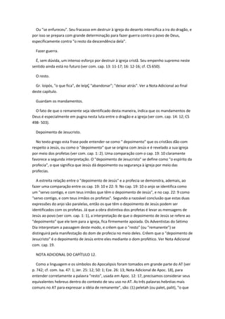 Ou "se enfureceu". Seu fracasso em destruir à igreja do deserto intensifica a ira do dragão, e
por isso se prepara com grande determinação para fazer guerra contra o povo de Deus,
especificamente contra "o resto da descendência dela".

  Fazer guerra.

  É, sem dúvida, um intenso esforço por destruir à igreja cristã. Seu empenho supremo neste
sentido ainda está no futuro (ver com. cap. 13: 11-17; 16: 12-16; cf. CS 650).

  O resto.

  Gr. loipós, "o que fica", de leípÇ "abandonar"; "deixar atrás". Ver a Nota Adicional ao final
deste capítulo.

  Guardam os mandamentos.

  O fato de que o remanente seja identificado desta maneira, indica que os mandamentos de
Deus é especialmente em pugna nesta luta entre o dragão e a igreja (ver com. cap. 14: 12; CS
498- 503).

  Depoimento de Jesucristo.

  No texto grego esta frase pode entender-se como " depoimento" que os cristãos dão com
respeito a Jesús, ou como o "depoimento" que se origina com Jesús e é revelado a sua igreja
por meio dos profetas (ver com. cap. 1: 2). Uma comparação com o cap. 19: 10 claramente
favorece a segunda interpretação. O "depoimento de Jesucristo" se define como "o espírito da
profecia", o que significa que Jesús dá depoimento ou segurança à igreja por meio das
profecias.

  A estreita relação entre o "depoimento de Jesús" e a profecia se demonstra, ademais, ao
fazer uma comparação entre os cap. 19: 10 e 22: 9. No cap. 19: 10 o anjo se identifica como
um "servo contigo, e com teus irmãos que têm o depoimento de Jesús", e no cap. 22: 9 como
"servo contigo, e com teus irmãos os profetas". Segundo a razoável conclusão que estas duas
expressões do anjo são paralelas, então os que têm o depoimento de Jesús podem ser
identificados com os profetas. Já que a obra distintiva dos profetas é levar as mensagens de
Jesús ao povo (ver com. cap. 1: 1), a interpretação de que o depoimento de Jesús se refere ao
"depoimento" que ele tem para a igreja, fica firmemente apoiada. Os Adventistas do Sétimo
Dia interpretam a passagem deste modo, e crêem que o "resto" (ou "remanente") se
distinguirá pela manifestação do dom de profecia no meio deles. Crêem que o "depoimento de
Jesucristo" é o depoimento de Jesús entre eles mediante o dom profético. Ver Nota Adicional
com. cap. 19.

  NOTA ADICIONAL DO CAPÍTULO 12.

   Como a linguagem e os símbolos do Apocalipsis foram tomados em grande parte do AT (ver
p. 742; cf. com. Isa. 47: 1; Jer. 25: 12; 50: 1; Eze. 26: 13; Nota Adicional de Apoc. 18), para
entender corretamente a palavra "resto", usada em Apoc. 12: 17, precisamos considerar seus
equivalentes hebreus dentro do contexto de seu uso no AT. As três palavras hebréias mais
comuns no AT para expressar a idéia de remanente", são: (1) peletah (ou palet, palit), "o que
 