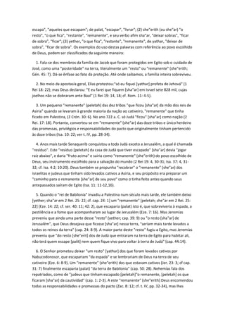 escapa", "aqueles que escapam"; de palat, "escapar", "livrar"; (2) she"erith (ou she"ar) "o
resto", "o que fica", "restante", "remanente", e seu verbo afim sha"ar, "deixar sobras", "ficar
de sobra", "ficar"; (3) yether, "o que fica", "restante", "remanente", de yathar, "deixar de
sobra", "ficar de sobra". Os exemplos do uso destas palavras com referência ao povo escolhido
de Deus, podem ser classificados da seguinte maneira:

  1. Fala-se dos membros da família de Jacob que foram protegidos em Egito sob o cuidado de
José, como uma "posteridade" na terra, literalmente um "resto" ou "remanente" (she"erith;
Gén. 45: 7). Dá-se ênfase ao fato da proteção. Até onde saibamos, a família inteira sobreviveu.

  2. No meio da apostasía geral, Elías protestou:"só eu fiquei [yathar] profeta de Jehová" (1
Rei 18: 22); mas Deus declarou: "E eu farei que fiquem [sha"ar] em Israel sete 828 mil, cujas
joelhos não se dobraram ante Baal" (1 Rei 19: 14, 18; cf. Rom. 11: 4-5).

   3. Um pequeno "remanente" (peletah) das dez tribos "que ficou [sha"ar] da mão dos reis de
Asiria" quando se levaram à grande maioria da nação ao cativeiro, "remanente" que tinha
ficado em Palestina, (2 Crón. 30: 6). No ano 722 a. C. só Judá "ficou" [sha"ar] como nação (2
Rei. 17: 18). Portanto, converteu-se em "remanente" (she"ar) das doze tribos e único herdeiro
das promessas, privilégios e responsabilidades do pacto que originalmente tinham pertencido
às doze tribos (Isa. 10: 22; ver t. IV, pp. 28-34).

   4. Anos mais tarde Senaquerib conquistou a todo Judá exceto a Jerusalém, a qual é chamada
"resíduo". Este "resíduo [peletah] da casa de Judá que tiver escapado" [sha"ar] devia "jogar
raiz abaixo", e daria "fruto acima" e sairia como "remanente" (she"erith) do povo escolhido de
Deus, seu instrumento escolhido para a salvação do mundo (2 Rei 19: 4, 30-31; Isa. 37: 4, 31-
32; cf. Isa. 4:2; 10:20). Deus também se propunha "recobrar" o "remanente" (she"ar) dos
israelitas e judeus que tinham sido levados cativos a Asiria, e seu propósito era preparar um
"caminho para o remanente [she"ar] de seu povo" como o tinha feito antes quando seus
antepassados saíram de Egito (Isa. 11: 11-12,16).

  5. Quando o "rei de Babilonia" invadiu a Palestina num século mais tarde, ele também deixo
[yether; sha"ar em 2 Rei. 25: 22; cf. cap. 24: 1] um "remanente" [peletah; she"ar em 2 Rei. 25:
22] (Eze. 14: 22; cf. ser. 40: 11; 42: 2), que escaparia (palat) isto é, que sobreviveria à espada, a
pestilência e a fome que acompanharam ao lugar de Jerusalém (Eze. 7: 16). Mas Jeremías
preveniu que ainda uma parte desse "resto" (yether; cap. 39: 9) ou "o resto [sha"ar] de
Jerusalém", que Deus desejava que ficasse [sha"ar] nessa terra, "seriam mais tarde levados a
todos os reinos da terra" (cap. 24: 8-9). A maior parte deste "resto" fugiu a Egito, mas Jeremías
preveniu que "do resto [she"erit] dos de Judá que entraram na terra de Egito para habitar ali,
não terá quem escape [palit] nem quem fique vivo para voltar à terra de Judá" (cap. 44:14).

   6. O Senhor prometeu deixar "um resto" [yathar] dos que foram levados cativos por
Nabucodonosor, que escapariam "da espada" e se lembrariam de Deus na terra de seu
cativeiro (Eze. 6: 8-9). Um "remanente" (she"erith) dos que estavam cativos (Jer. 23: 3; cf cap.
31: 7) finalmente escaparia (palat) "da terra de Babilonia" (cap. 50: 28). Nehemías fala dos
repatriados, como de "judeus que tinham escapado [peletah]"o remanente, [peletah] os que
ficaram [sha"ar] da cautividad" (cap. 1: 2-3). A este "remanente" (she"erith) Deus encomendou
todas as responsabilidades e promessas do pacto (Zac. 8: 12; cf. t. IV, pp. 32-34), mas lhes
 