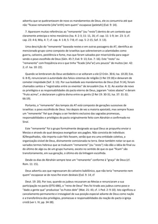 advertiu que se quebrantavam de novo os mandamentos de Deus, ele os consumiria até que
não "ficasse remanente [she"erith] nem quem" escapasse [peletah] (Esd. 9: 14).

   7. Aparecem muitas referências ao "remanente" (ou "resto") dentro de um contexto que
claramente antecipa o reino mesiánico (Isa. 4: 2-3; 11: 11, 16; cf. cap. 11: 1-9; Jer. 23: 3; cf.
cap. 23: 4-6; Miq. 4: 7; cf. cap. 4: 1-8; 5: 7-8; cf. cap. 5: 2-15; Sof. 3: 13).

   Uma descrição do "remanente" baseada nestes e em outras passagens do AT, identifica ao
mencionado grupo como composto de israelitas que sobreviveram a calamidades como
guerra, cativeiro, pestilência e fome, mas que foram salvados por misericórdia para seguir
sendo o povo escolhido de Deus (Gén. 45:7; Esd. 9: 13; Eze. 7: 16). Este "resto" ou
"remanente" com freqüência era o que tinha "ficado [sha"ar] uns poucos" de muitos (Jer. 42:
2; cf. Isa. 10: 22).

   Quando se lembraram do Deus verdadeiro e se voltaram a ele (2 Crón. 30:6; Isa. 10:20; Eze.
6: 8-9), renunciaram à autoridade dos falsos sistemas de religião (1 Rei 19:18) e deixaram de
cometer iniqüidade (Sof. 3: 13). Por sua lealdade aos mandamentos de Deus (Esd. 9:14), foram
chamados santos e "registrados entre os viventes" de Jerusalém (Isa. 4: 3). Ao aceitar de novo
os privilégios e as responsabilidades do pacto eterno de Deus, jogaram "raízes abaixo" e deram
"fruto acima", e declararam a glória divina entre os gentis (2 Rei 19: 30-31; Isa. 37: 31-32;
66:19).

   Portanto, o "remanente" dos tempos do AT está composto de gerações sucessivas de
israelitas: o povo escolhido de Deus. Vez depois de vez a maioria apostató, mas sempre ficava
um "remanente" fiel que chegou a ser herdeiro exclusivo das sagradas promessas,
responsabilidades e privilégios do pacto originalmente feito com Abrahán e confirmado no
Sinaí.

  Este "remanente" foi o grupo formalmente designado ao qual Deus se propunha enviar o
Mesías e através do qual desejava evangelizar aos pagões. Não consistia de indivíduos
829espalhados, não importa cuán fiéis fossem, senão que era uma entidade coletiva, a
organização visível de Deus, divinamente comisionada na terra. Deve também notar-se que os
variados termos hebreus que se traduzem "remanente" (ou "resto") não dão a idéia de final ou
do último de algo ou de um grupo humano, exceto no sentido de que os que "ficam" são
transitoriamente, em sua geração, o último elo da linhagem escolhida.

  Desde os dias de Abrahán sempre teve um "remanente" conforme à "graça" de Deus (cf.
Rom. 11: 15).

  Deus advertiu aos que regressaram do cativeiro babilônico, que não teria "remanente nem
quem" escapasse se de novo lhe eram desleais (Esd. 9: 14; cf

   Deut. 19: 20). Por isso, quando os judeus recusaram ao Mesías e renunciaram a sua
participação no pacto (DTG 686), o "reino de Deus" lhes foi tirado aos judeus como povo e
"dado a gente que" produzisse "os frutos dele" (Mat. 21: 43; cf. 1 Ped. 2: 9-10). Isto significou a
cancelamento permanente e irrevogável de sua posição especial adiante de Deus como nação
e a transferência dos privilégios, promessas e responsabilidades da reação do pacto à igreja
cristã (ver t. IV, pp. 34-38).
 