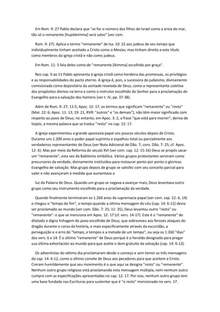Em Rom. 9: 27 Pablo declara que "se for o número dos filhos de Israel como a areia do mar,
tão só o remanente [hupóleimma] será salvo" (ver com.

  Rom. 9: 27). Aplica o termo "remanente" de Isa. 10: 22 aos judeus de seu tempo que
individualmente tinham aceitado a Cristo como o Mesías; mas tinham direito a este título
como membros da igreja cristã e não como judeus.

  Em Rom. 11: 5 fala deles como de "remanente [léimma] escolhido por graça".

  Nos cap. 9 ao 11 Pablo apresenta à igreja cristã como herdeira das promessas, os privilégios
e as responsabilidades do pacto eterno. A igreja é, pois, a sucessora do judaísmo, divinamente
comisionada como depositária da vontade revelada de Deus, como a representante coletiva
dos propósitos divinos na terra e como o instrutor escolhido do Senhor para a proclamação do
Evangelho para a salvação dos homens (ver t. IV, pp. 37-38).

   Além de Rom. 9: 27; 11:5; Apoc. 12: 17, os termos que significam "remanente" ou "resto"
(Mat. 22: 6; Apoc. 11: 13; 19: 21, RVR: "outros" e "os demais"), não têm maior significado com
respeito ao povo de Deus; no entanto, em Apoc. 3: 2, a frase "que está para morrer", deriva de
loipós, a mesma palavra que se traduz "resto" no cap. 12: 17.

  A igreja experimentou a grande apostasía papal uns poucos séculos depois de Cristo.
Durante uns 1.200 anos o poder papal suprimiu e espalhou total ou parcialmente aos
verdadeiros representantes de Deus (ver Nota Adicional de Dão. 7; coro. Dão. 7: 25; cf. Apoc.
12: 6). Mas por meio da Reforma do século XVI (ver com. cap. 12: 15-16) Deus se propôs sacar
um "remanente", esta vez da Babilonia simbólica. Vários grupos protestantes serviram como
precursores da verdade, divinamente instituídos para restaurar ponto por ponto o glorioso
Evangelho de salvação. Mas grupo depois de grupo se satisfez com seu conceito parcial para
valer e não avançaram à medida que aumentava a

  luz da Palavra de Deus. Quando um grupo se negava a avançar mais, Deus levantava outro
grupo como seu instrumento escolhido para a proclamação da verdade.

   Quando finalmente terminaram os 1.260 anos da supremacia papal (ver com. cap. 12: 6, 14)
e chegou o "tempo do fim", o tempo quando a última mensagem do céu (cap. 14: 6-12) devia
ser proclamado ao mundo (ver com. Dão. 7: 25; 11: 35), Deus levantou outro "resto" ou
"remanente": o que se menciona em Apoc. 12: 17 (cf. vers. 14-17). Este é o "remanente" do
dilatado e digna linhagem do povo escolhido de Deus, que sobreviveu aos ferozes ataques do
dragão durante o corso da história, e mais especificamente através da escuridão, a
perseguição e o erro do "tempo, e tempos e a metade de um tempo", ou seja os 1.260 "dias"
dos vers. 6 e 14. É o último "remanente" de Deus porque é o heraldo designado para pregar
sua última exhortación ao mundo para que aceite o dom gratuito da salvação (cap. 14: 6-12).

  Os adventistas do sétimo dia proclamaram desde o começo e sem temor as três mensagens
do cap. 14: 6-12, como o último convite de Deus aos pecadores para que aceitem a Cristo.
Creram humildemente que seu movimento é o que aqui se designa "resto" ou "remanente".
Nenhum outro grupo religioso está proclamando esta mensagem múltipla, nem nenhum outro
cumpre com as especificações apresentadas no cap. 12: 17. Por isso, nenhum outro grupo tem
uma base fundada nas Escrituras para sustentar que é "o resto" mencionado no vers. 17.
 