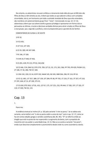 No entanto, os adventistas recusam enfática e claramente toda idéia de que só 830 eles são
filhos de Deus e têm direito ao céu. Crêem que todos os que adoram a Deus com completa
sinceridade, isto é, em harmonia com toda a vontade revelada de Deus que eles entendem,
são membros em potencial deste grupo final -"resto"- mencionado no cap. 12: 17. Os
adventistas crêem que sua solene tarefa e gozoso privilégio é apresentar em forma clara e
persuasiva as últimas, cruciais e decisivas verdades divinas para atrair a todos os filhos de Deus
a esse grupo, que, segundo a profecia, está-se preparando para o grande dia do Senhor.

     COMENTÁRIOS DE ELENA G. DE WHITE

     3 PE 92.

     3-4 CS 491.

     4 1JT 312; 2JT 103.

     6 CS 59, 309; HR 347-348.

     7 PE 146; 3T 328.

     7-9 HR 19; lT 440; 6T 456.

     9 CS 491, 639; PE 215; PP 63, 342,458

  10 CS 446, 574; DMJ 52; DTG 579, 709; 2JT 23, 33, 173, 263, 366; PP 745; PR 429; PVGM 131;
2T 106; 5T 34, 286; TM 37, 504.

     11 CRA 192, 220; CS 14; ECFP 102; MeM 145; MJ 345; MM 264, 296; PE 114; PP 63.

  12 CS 12, 681; 1JT 357, 388; 2JT 139; 3JT 284; PE 46; PP 745; 1T 210; 2T 161; 3T 327; 4T 210;
5T 297, 644; 6T 31; 8T 100; 3TS 22.

  17 CS 650; DTG 363; 1JT 81, 431; 2JT 67, 175; 3JT 225, 232; PR 444; 1T 330, 337; 2T 105; 3T
110; 5T 449; TM 39, 133.




Cap. 13
1.

     Parei-me.

  A evidência textual se inclina (cf. p. 10) pela variante "e ele se parou". Se se adota esta
variante, seria melhor unir "e ele se parou sobre a areia do mar" com o cap. 12: 17, como se
faz em certas edições gregas e versões castelhanas (BJ, BC, NC). "O" se referiria então ao
dragão que está na praia do mar esperando o surgimento da besta, com o propósito de
investirla com seu poder e autoridade (cap. 13: 2). Mas se se aceita a variante "me parei",
então Juan descreve simplesmente o promontório desde onde viu como ascenderia a besta.
 