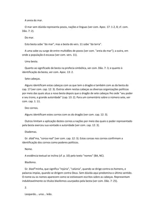 A areia do mar.

  O mar sem dúvida representa povos, nações e línguas (ver com. Apoc. 17: 1-2, 8; cf. com.
Dão. 7: 2).

  Do mar.

  Esta besta sobe "do mar", mas a besta do vers. 11 sobe "da terra".

  A uma sobe ou surge de entre multidões de povos (ver com. "areia do mar"); a outra, em
onde a população é escassa (ver com. vers. 11).

  Uma besta.

  Quanto ao significado de besta na profecia simbólica, ver com. Dão. 7: 3; e quanto à
identificação da besta, ver com. Apoc. 13: 2.

  Sete cabeças.

  Alguns identificam estas cabeças com as que tem o dragão e também com as da besta do
cap. 17 (ver com. cap. 12: 3). Outros vêem nestas cabeças as diversas organizações políticas
por meio das quais atua a nova besta depois que o dragão de sete cabeças lhe cede "seu poder
e seu trono, e grande autoridade" (cap. 13: 2). Para um comentário sobre o número sete, ver
com. cap. 1: 11.

  Dez cornos.

  Alguns identificam estes cornos com os do dragão (ver com. cap. 12: 3).

  Outros limitam a aplicação destes cornos a nações por meio das quais o poder representado
pela besta exerceu sua vontade e autoridade (ver com. cap. 12: 3).

  Diademas.

  Gr. diád"ma, "coroa real" (ver com. cap. 12: 3). Estas coroas nos cornos confirmam a
identificação dos cornos como poderes políticos.

  Nome.

  A evidência textual se inclina (cf. p. 10) pelo texto "nomes" (BA, NC).

  Blasfemo.

  Gr. blasf"minha, que significa "injúria", "calúnia", quando se dirige contra os homens, e
palavras impías, quando se dirigem contra Deus. Sem dúvida aqui predomina o último sentido.
O nome ou os nomes aparecem como se estivessem escritos sobre as cabeças. Representam
indubitavelmente os títulos blasfemos usurpados pela besta (ver com. Dão. 7: 25).

  2.

  Leopardo... urso... leão.
 