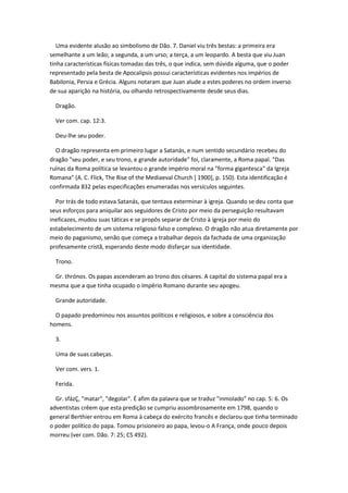 Uma evidente alusão ao simbolismo de Dão. 7. Daniel viu três bestas: a primeira era
semelhante a um leão; a segunda, a um urso; a terça, a um leopardo. A besta que viu Juan
tinha características físicas tomadas das três, o que indica, sem dúvida alguma, que o poder
representado pela besta de Apocalipsis possui características evidentes nos impérios de
Babilonia, Persia e Grécia. Alguns notaram que Juan alude a estes poderes no ordem inverso
de sua aparição na história, ou olhando retrospectivamente desde seus dias.

  Dragão.

  Ver com. cap. 12:3.

  Deu-lhe seu poder.

  O dragão representa em primeiro lugar a Satanás, e num sentido secundário recebeu do
dragão "seu poder, e seu trono, e grande autoridade" foi, claramente, a Roma papal. "Das
ruínas da Roma política se levantou o grande império moral na "forma gigantesca" da Igreja
Romana" (A. C. Flick, The Rise of the Mediaeval Church [ 1900], p. 150). Esta identificação é
confirmada 832 pelas especificações enumeradas nos versículos seguintes.

  Por trás de todo estava Satanás, que tentava exterminar à igreja. Quando se deu conta que
seus esforços para aniquilar aos seguidores de Cristo por meio da perseguição resultavam
ineficazes, mudou suas táticas e se propôs separar de Cristo à igreja por meio do
estabelecimento de um sistema religioso falso e complexo. O dragão não atua diretamente por
meio do paganismo, senão que começa a trabalhar depois da fachada de uma organização
profesamente cristã, esperando deste modo disfarçar sua identidade.

  Trono.

 Gr. thrónos. Os papas ascenderam ao trono dos césares. A capital do sistema papal era a
mesma que a que tinha ocupado o Império Romano durante seu apogeu.

  Grande autoridade.

  O papado predominou nos assuntos políticos e religiosos, e sobre a consciência dos
homens.

  3.

  Uma de suas cabeças.

  Ver com. vers. 1.

  Ferida.

  Gr. sfázÇ, "matar", "degolar". É afim da palavra que se traduz "inmolado" no cap. 5: 6. Os
adventistas crêem que esta predição se cumpriu assombrosamente em 1798, quando o
general Berthier entrou em Roma à cabeça do exército francês e declarou que tinha terminado
o poder político do papa. Tomou prisioneiro ao papa, levou-o A França, onde pouco depois
morreu (ver com. Dão. 7: 25; CS 492).
 