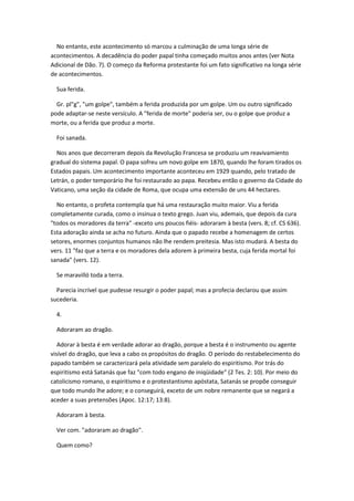 No entanto, este acontecimento só marcou a culminação de uma longa série de
acontecimentos. A decadência do poder papal tinha começado muitos anos antes (ver Nota
Adicional de Dão. 7). O começo da Reforma protestante foi um fato significativo na longa série
de acontecimentos.

  Sua ferida.

  Gr. pl"g", "um golpe", também a ferida produzida por um golpe. Um ou outro significado
pode adaptar-se neste versículo. A "ferida de morte" poderia ser, ou o golpe que produz a
morte, ou a ferida que produz a morte.

  Foi sanada.

  Nos anos que decorreram depois da Revolução Francesa se produziu um reavivamiento
gradual do sistema papal. O papa sofreu um novo golpe em 1870, quando lhe foram tirados os
Estados papais. Um acontecimento importante aconteceu em 1929 quando, pelo tratado de
Letrán, o poder temporário lhe foi restaurado ao papa. Recebeu então o governo da Cidade do
Vaticano, uma seção da cidade de Roma, que ocupa uma extensão de uns 44 hectares.

  No entanto, o profeta contempla que há uma restauração muito maior. Viu a ferida
completamente curada, como o insinua o texto grego. Juan viu, ademais, que depois da cura
"todos os moradores da terra" -exceto uns poucos fiéis- adoraram à besta (vers. 8; cf. CS 636).
Esta adoração ainda se acha no futuro. Ainda que o papado recebe a homenagem de certos
setores, enormes conjuntos humanos não lhe rendem preitesia. Mas isto mudará. A besta do
vers. 11 "faz que a terra e os moradores dela adorem à primeira besta, cuja ferida mortal foi
sanada" (vers. 12).

  Se maravilló toda a terra.

  Parecia incrível que pudesse resurgir o poder papal; mas a profecia declarou que assim
sucederia.

  4.

  Adoraram ao dragão.

   Adorar à besta é em verdade adorar ao dragão, porque a besta é o instrumento ou agente
visível do dragão, que leva a cabo os propósitos do dragão. O período do restabelecimento do
papado também se caracterizará pela atividade sem paralelo do espiritismo. Por trás do
espiritismo está Satanás que faz "com todo engano de iniqüidade" (2 Tes. 2: 10). Por meio do
catolicismo romano, o espiritismo e o protestantismo apóstata, Satanás se propõe conseguir
que todo mundo lhe adore; e o conseguirá, exceto de um nobre remanente que se negará a
aceder a suas pretensões (Apoc. 12:17; 13:8).

  Adoraram à besta.

  Ver com. "adoraram ao dragão".

  Quem como?
 