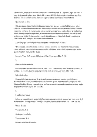 tabernáculo", onde Jesús ministra como sumo sacerdote (Heb. 8: 1-2); tenta jogar por terra a
obra deste santuário (ver com. Dão. 8: 11; cf. vers. 12-13). O ministério celestial do sacrifício
de Cristo não se tem em conta, e em seu lugar se põe o sacrifício da missa na terra.

  Que moram no céu.

  O terceiro aspecto da blasfemia do poder papal tem que ver com os habitantes do reino
celestial. Provavelmente se refere aos membros da Deidade e aos que se relacionam com eles
no serviço em favor da humanidade. Isto se cumpriu em parte na pretensão da Igreja Católica
de ter poder para perdoar pecados, e também ao atribuir a María poderes e virtudes que só
pertencem a Cristo. Desta maneira a mente dos adoradores é desviada da obra mediadora
celestial de Jesús e dirigida ao confessionário na terra.

  A cabeça papal também pretendeu ter poder sobre os anjos de Deus.

  "Em verdade, a excelência e o poder do romano pontífice não é somente na esfera das
coisas celestiais, das terrenais e das das regiões inferiores, senão ainda sobre os anjos, sobre
quem ele e tem mais grande" (Lucio

  Ferraris, "Papa II", Prompta Biblioteca, t. VI,p.27; ver com. Dão. 7: 25).

  7.

  Guerra contra os santos.

  Esta linguagem é quase idêntico ao de Dão. 7: 21: "Este mesmo corno fazia guerra contra os
santos, e os vencia". Quanto ao cumprimento desta predição, ver com. Dão. 7: 25.

  Sobre toda tribo.

  Uma referência a seu campo de ação. Aplica-se ao apogeu do papado, possivelmente
durante a Idade Média, quando exerceu seu domínio quase absoluto sobre Europa (ver Nota
Adicional de Dão. 7), mas especialmente no futuro, quando resurgirá mais plenamente o poder
do papado (ver com. Apoc. 13: 3; 17: 8).

  8.

  E a adoraram todos.

 Refere-se especialmente ao período futuro do ressurgimento do papado (ver com. vers. 3). A
maneira como conseguirá essa adoração universal, descreve-se nos vers. 11-18. Cf. 2JT 369.

  O livro da vida.

  Ver com. Fil. 4: 3.

  Cordeiro... inmolado.

  Ver com. cap. 5: 6.

  Desde o princípio do mundo.
 