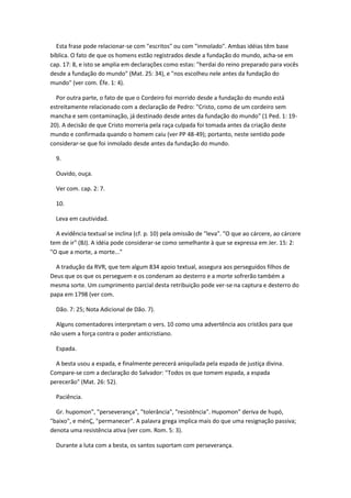 Esta frase pode relacionar-se com "escritos" ou com "inmolado". Ambas idéias têm base
bíblica. O fato de que os homens estão registrados desde a fundação do mundo, acha-se em
cap. 17: 8, e isto se amplia em declarações como estas: "herdai do reino preparado para vocês
desde a fundação do mundo" (Mat. 25: 34), e "nos escolheu nele antes da fundação do
mundo" (ver com. Éfe. 1: 4).

  Por outra parte, o fato de que o Cordeiro foi morrido desde a fundação do mundo está
estreitamente relacionado com a declaração de Pedro: "Cristo, como de um cordeiro sem
mancha e sem contaminação, já destinado desde antes da fundação do mundo" (1 Ped. 1: 19-
20). A decisão de que Cristo morreria pela raça culpada foi tomada antes da criação deste
mundo e confirmada quando o homem caiu (ver PP 48-49); portanto, neste sentido pode
considerar-se que foi inmolado desde antes da fundação do mundo.

  9.

  Ouvido, ouça.

  Ver com. cap. 2: 7.

  10.

  Leva em cautividad.

  A evidência textual se inclina (cf. p. 10) pela omissão de "leva". "O que ao cárcere, ao cárcere
tem de ir" (BJ). A idéia pode considerar-se como semelhante à que se expressa em Jer. 15: 2:
"O que a morte, a morte..."

  A tradução da RVR, que tem algum 834 apoio textual, assegura aos perseguidos filhos de
Deus que os que os perseguem e os condenam ao desterro e a morte sofrerão também a
mesma sorte. Um cumprimento parcial desta retribuição pode ver-se na captura e desterro do
papa em 1798 (ver com.

  Dão. 7: 25; Nota Adicional de Dão. 7).

  Alguns comentadores interpretam o vers. 10 como uma advertência aos cristãos para que
não usem a força contra o poder anticristiano.

  Espada.

  A besta usou a espada, e finalmente perecerá aniquilada pela espada de justiça divina.
Compare-se com a declaração do Salvador: "Todos os que tomem espada, a espada
perecerão" (Mat. 26: 52).

  Paciência.

  Gr. hupomon", "perseverança", "tolerância", "resistência". Hupomon" deriva de hupó,
"baixo", e ménÇ, "permanecer". A palavra grega implica mais do que uma resignação passiva;
denota uma resistência ativa (ver com. Rom. 5: 3).

  Durante a luta com a besta, os santos suportam com perseverança.
 