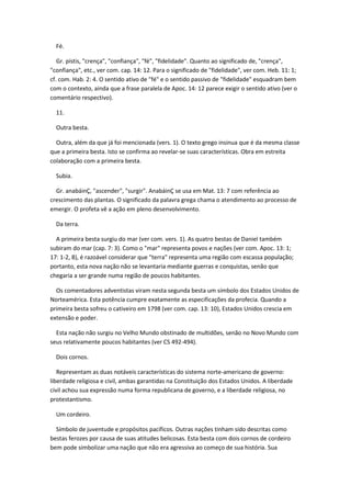 Fé.

   Gr. pístis, "crença", "confiança", "fé", "fidelidade". Quanto ao significado de, "crença",
"confiança", etc., ver com. cap. 14: 12. Para o significado de "fidelidade", ver com. Heb. 11: 1;
cf. com. Hab. 2: 4. O sentido ativo de "fé" e o sentido passivo de "fidelidade" esquadram bem
com o contexto, ainda que a frase paralela de Apoc. 14: 12 parece exigir o sentido ativo (ver o
comentário respectivo).

  11.

  Outra besta.

  Outra, além da que já foi mencionada (vers. 1). O texto grego insinua que é da mesma classe
que a primeira besta. Isto se confirma ao revelar-se suas características. Obra em estreita
colaboração com a primeira besta.

  Subia.

  Gr. anabáinÇ, "ascender", "surgir". AnabáinÇ se usa em Mat. 13: 7 com referência ao
crescimento das plantas. O significado da palavra grega chama o atendimento ao processo de
emergir. O profeta vê a ação em pleno desenvolvimento.

  Da terra.

  A primeira besta surgiu do mar (ver com. vers. 1). As quatro bestas de Daniel também
subiram do mar (cap. 7: 3). Como o "mar" representa povos e nações (ver com. Apoc. 13: 1;
17: 1-2, 8), é razoável considerar que "terra" representa uma região com escassa população;
portanto, esta nova nação não se levantaria mediante guerras e conquistas, senão que
chegaria a ser grande numa região de poucos habitantes.

  Os comentadores adventistas viram nesta segunda besta um símbolo dos Estados Unidos de
Norteamérica. Esta potência cumpre exatamente as especificações da profecia. Quando a
primeira besta sofreu o cativeiro em 1798 (ver com. cap. 13: 10), Estados Unidos crescia em
extensão e poder.

  Esta nação não surgiu no Velho Mundo obstinado de multidões, senão no Novo Mundo com
seus relativamente poucos habitantes (ver CS 492-494).

  Dois cornos.

   Representam as duas notáveis características do sistema norte-americano de governo:
liberdade religiosa e civil, ambas garantidas na Constituição dos Estados Unidos. A liberdade
civil achou sua expressão numa forma republicana de governo, e a liberdade religiosa, no
protestantismo.

  Um cordeiro.

  Símbolo de juventude e propósitos pacíficos. Outras nações tinham sido descritas como
bestas ferozes por causa de suas atitudes belicosas. Esta besta com dois cornos de cordeiro
bem pode simbolizar uma nação que não era agressiva ao começo de sua história. Sua
 