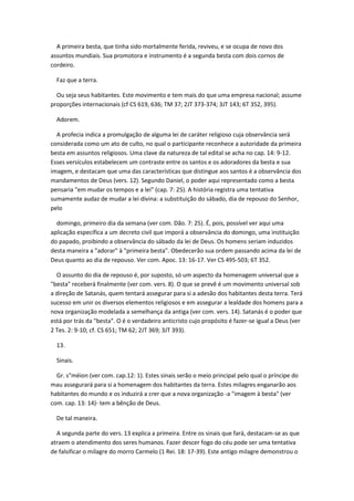 A primeira besta, que tinha sido mortalmente ferida, reviveu, e se ocupa de novo dos
assuntos mundiais. Sua promotora e instrumento é a segunda besta com dois cornos de
cordeiro.

  Faz que a terra.

  Ou seja seus habitantes. Este movimento e tem mais do que uma empresa nacional; assume
proporções internacionais (cf CS 619, 636; TM 37; 2JT 373-374; 3JT 143; 6T 352, 395).

  Adorem.

  A profecia indica a promulgação de alguma lei de caráter religioso cuja observância será
considerada como um ato de culto, no qual o participante reconhece a autoridade da primeira
besta em assuntos religiosos. Uma clave da natureza de tal edital se acha no cap. 14: 9-12.
Esses versículos estabelecem um contraste entre os santos e os adoradores da besta e sua
imagem, e destacam que uma das características que distingue aos santos é a observância dos
mandamentos de Deus (vers. 12). Segundo Daniel, o poder aqui representado como a besta
pensaria "em mudar os tempos e a lei" (cap. 7: 25). A história registra uma tentativa
sumamente audaz de mudar a lei divina: a substituição do sábado, dia de repouso do Senhor,
pelo

  domingo, primeiro dia da semana (ver com. Dão. 7: 25). É, pois, possível ver aqui uma
aplicação específica a um decreto civil que imporá a observância do domingo, uma instituição
do papado, proibindo a observância do sábado da lei de Deus. Os homens seriam induzidos
desta maneira a "adorar" à "primeira besta". Obedecerão sua ordem passando acima da lei de
Deus quanto ao dia de repouso. Ver com. Apoc. 13: 16-17. Ver CS 495-503; 6T 352.

  O assunto do dia de repouso é, por suposto, só um aspecto da homenagem universal que a
"besta" receberá finalmente (ver com. vers. 8). O que se prevê é um movimento universal sob
a direção de Satanás, quem tentará assegurar para si a adesão dos habitantes desta terra. Terá
sucesso em unir os diversos elementos religiosos e em assegurar a lealdade dos homens para a
nova organização modelada a semelhança da antiga (ver com. vers. 14). Satanás é o poder que
está por trás da "besta". O é o verdadeiro anticristo cujo propósito é fazer-se igual a Deus (ver
2 Tes. 2: 9-10; cf. CS 651; TM 62; 2JT 369; 3JT 393).

  13.

  Sinais.

  Gr. s"méion (ver com. cap.12: 1). Estes sinais serão o meio principal pelo qual o príncipe do
mau assegurará para si a homenagem dos habitantes da terra. Estes milagres enganarão aos
habitantes do mundo e os induzirá a crer que a nova organização -a "imagem à besta" (ver
com. cap. 13: 14)- tem a bênção de Deus.

  De tal maneira.

  A segunda parte do vers. 13 explica a primeira. Entre os sinais que fará, destacam-se as que
atraem o atendimento dos seres humanos. Fazer descer fogo do céu pode ser uma tentativa
de falsificar o milagre do morro Carmelo (1 Rei. 18: 17-39). Este antigo milagre demonstrou o
 